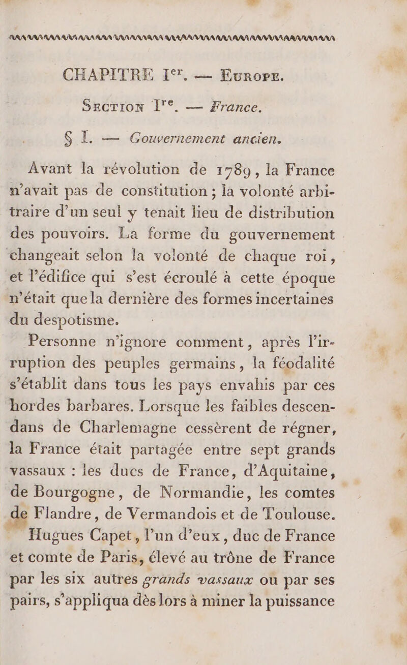 AN AAA RAS RAS ARS AAA UV AAA RAA ARR ARR RAA RAA IRAN RAA CHAPITRE 1°. — Ewuropr. SECTION Î'°. — France. $ EL — Gouvernement ancien. Avant la révolution de 1789, la France m'avait pas de constitution ; la volonté arbi- traire d’un seul y tenait lieu de distribution des pouvoirs. La forme du gouvernement Changeait selon la volonté de chaque roi, et l’édifice qui s’est écroulé à cette époque n’était que la dernière des formes incertaines du despotisme. Personne n’ignore comment, après l’ir- ruption des peuples germains, la féodalité s'établit dans tous les pays envahis par ces hordes barbares. Lorsque les faibles descen- dans de Charlemagne cessèrent de régner, la France était partagée entre sept grands vassaux : les ducs de France, d'Aquitaine, de Bourgogne, de Normandie, les comtes e Flandre, de Vermandois et de Toulouse. Hugues Capet, l’un d’eux, duc de France et comte de Paris, élevé au trône de France par les six autres grands vassaux où par ses pairs, s’appliqua dès lors à miner la puissance