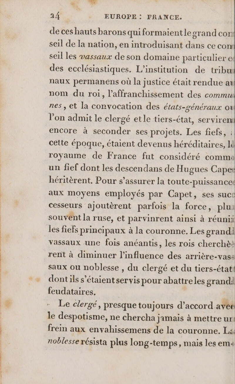 En d de ces hauts barons qui formaient le grand cor seil de la nation, en introduisant dans ce con seil les vassaux de son domaine particulier &amp; des ecclésiastiques. L'institution de tribu naux permanens où la justice était rendue au nom du roi, l’affranchissement des commu nes, et la convocation des états-généraux ov lon admit le clergé etle tiers-état, serviren encore à seconder ses projets. Les fiefs, : cette époque, étaient devenus héréditaires, royaume de France fut considéré commu un fief dont les descendans de Hugues Capes héritèrent. Pour s’assurer la toute-puissances aux moyens employés par Capet, ses suce cesseurs ajoutèrent parfois la force, plui souvent la ruse, et parvinrent ainsi à réunii les fiefs principaux à la couronne. Les grandi vassaux une fois anéantis, les rois cherchès rent à diminuer l'influence des arrière-vass saux ou noblesse , du clergé et du tiers-étatt dontils s'étaient servis pour abattreles grandi feudataires. | Le clergé, presque toujours d’accord avee le despotisme, ne chercha jamais à mettre ur: frein aux envahissemens de la couronne, L£. noblesse résista plus long-tem ps, mais les em4