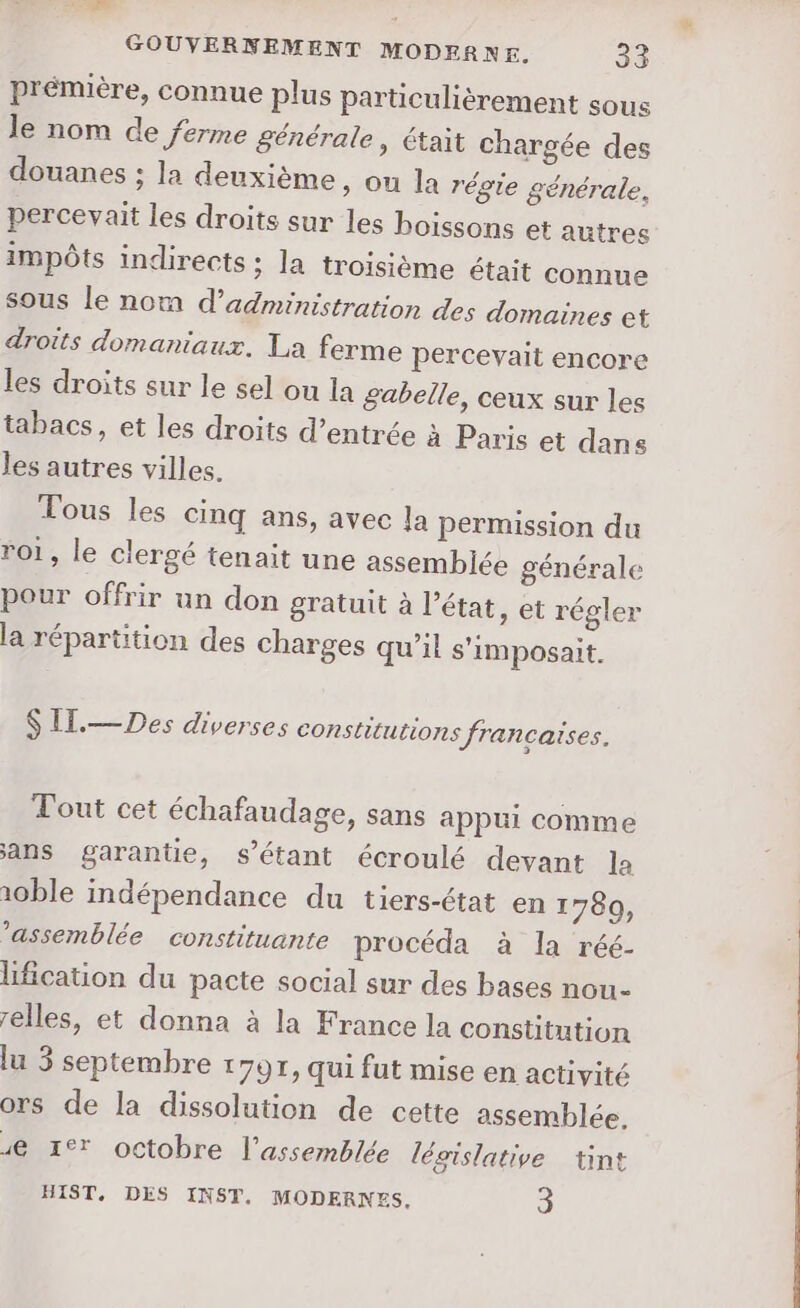 ES GOUVERNEMENT MODERNE. 33 prémière, connue plus particulièrement sous le nom de ferme générale, était chargée des douanes ; la deuxième » OU la régie générale, percevait les droits sur les boissons et autres impôts indirects ; la troisième était connue sous le nom d'administration des domaines et droits domaniaux. La ferme percevait encore les droits sur le sel ou la gabelle, ceux sur les tabacs, et les droits d’entrée à Paris et dans les autres villes. Tous les cinq ans, avec la permission du roi, le clergé tenait une assemblée générale pour offrir un don gratuit à l’état, et régler la répartition des charges qu’il s'imposait. S IT.— Des diverses constitutions francaises. Tout cet échafaudage, sans appui comme ans garantie, s'étant écroulé devant la 10ble indépendance du tiers-état en 1780, ’assemblée constituante procéda à la réé- lification du pacte social sur des bases nou- elles, et donna à la France la constitution lu 3 septembre 1797, qui fut mise en activité ors de la dissolution de cette assemblée. 4 1e octobre l'assemblée lésislative tint HIST, DES INST, MODERNES. 3
