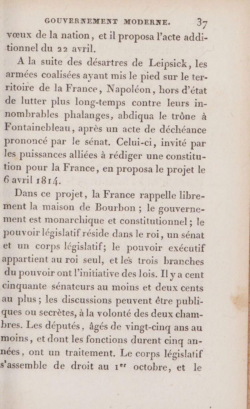 vœux de la nation, et il proposa l’acte addi- tionnel du 22 avril. À la suite des désartres de Leïpsick, les armées coalisées ayant mis le pied sur le ter- ritoire de la France, Napoléon, hors d’état de lutter plus long-temps contre leurs in- nombrables phalanges, abdiqua le trône à Fontainebleau, après un acte de déchéance prononcé par le sénat. Celui-ci, invité par les puissances alliées à rédiger une constitu- üon pour la France, en proposa le projet le 6 avril 1814. Dans ce projet, la France rappelle libre- ment la maison de Bourbon ; le gouverne- ment est monarchique et constitutionnel ; le pouvoir législatif réside dans le roi, un sénat et un corps législatif; le pouvoir exécutif appartient au roi seul, et les trois branches du pouvoir ont l'initiative des lois. Il ya cent cinquante sénateurs au moins et deux cents au plus; les discussions peuvent être publi- ques ou secrètes, à la volonté des deux cham- bres. Les députés, âgés de vingt-cinq ans au moins, et dont les fonctions durent cinq an- nées, ont un traitement. Le corps législatif s’assemble de droit au 1° octobre, et le É%