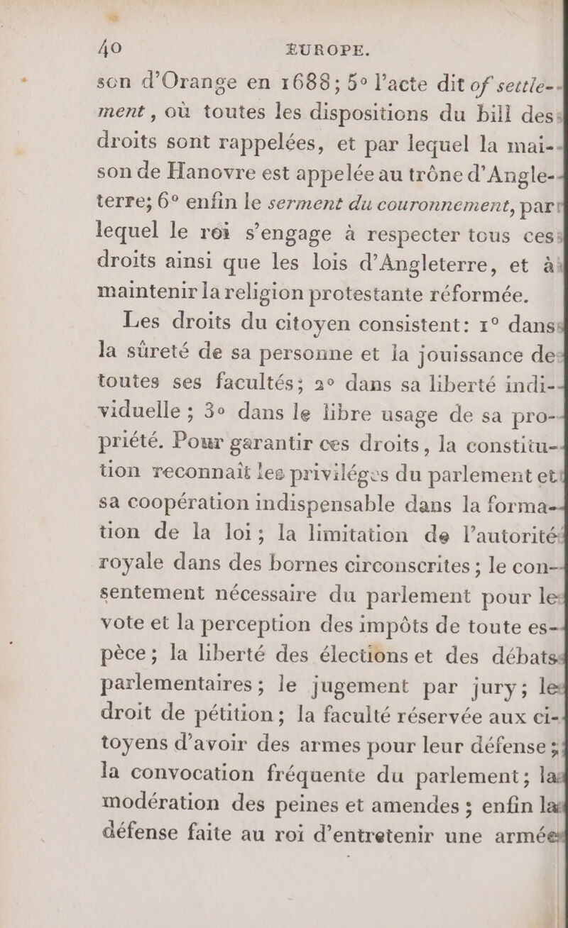 Li Ao EUROPE. son d'Orange en 1688; 5° l’acte dit of sestle-- ment , où toutes les dispositions du bill des: droits sont rappelées, et par lequel la maïi- son de Hanovre est appelée au trône d’Angle- terre; 6° enfin le serment du couronnement, par! lequel le roi s'engage à respecter tous ces: droits ainsi que les lois d'Angleterre, et à maintenir la religion protestante réformée. Les droits du citoyen consistent: 1° danss la sûreté de sa personne et ia jouissance des toutes ses facultés; a° dans sa liberté indi- viduelle ; 3° dans le libre usage de sa pro- priété. Pour garantir ces droits, la constitu- tion reconnait lee privilégss du parlement ett sa coopération indispensable dans la forma tion de la loi; la limitation de l'autorité: royale dans des bornes circonscrites ; le con- sentement nécessaire du parlement pour le: vote et la perception des impôts de toute es- pèce; la liberté des élections et des débats: parlementaires ; le jugement par jury; droit de pétition; la faculté réservée aux ci- toyens d’avoir des armes pour leur défense ; la convocation fréquenie du parlement; las modération des peines et amendes ; enfin défense faite au roi d'entretenir une armé