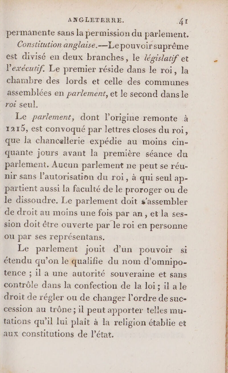 permanente sans la permission du parlement. Constitution anglaise.—Le pouvoir suprême est divisé en deux branches, le /égislatif et l'exécutif. Le premier réside dans le roi, la chambre des lords et celle des communes assemblées en parlement, et le second dans le roi seul. Le parlement, dont l’origine remonte à 1215, est convoqué par lettres closes du roi, que la chancellerie expédie au moins cin- quante jours avant la première séance du parlement. Aucun parlement ne peut se réu- nir sans l’autorisation du roi, à qui seul ap- partient aussi la faculté de le proroger ou de le dissoudre. Le parlement doit s’assembler de droit au moins une fois par an, et la ses- sion doit être ouverte par le roi en personne ou par ses représentans. Le parlement jouit d’un pouvoir si étendu qu’on le qualifie du nom d’omnipo- tence ; il a une autorité souveraine et sans contrôle dans la confection de la loi ; il ale droit de régler ou de changer l'ordre de suc- cession au trône ; il peut apporter telles mu- tations qu’il lui plaît à la religion établie et aux Constitutions de l’état.