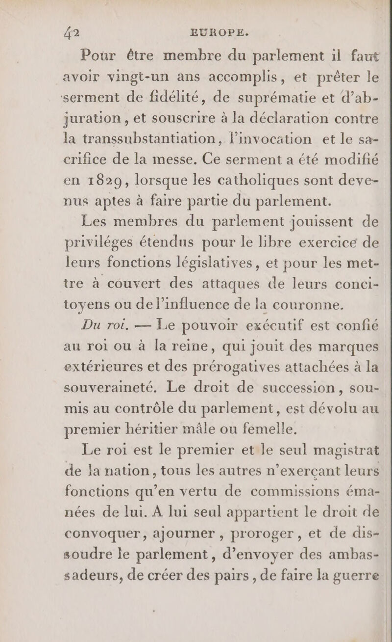 Pour être membre du parlement il faut avoir vingt-un ans accomplis, et prêter le serment de fidélité, de suprématie et d’ab- juration , et souscrire à la déclaration contre la transsubstantiation, l’invocation et le sa- crifice de la messe. Ce serment a été modifié en 1829, lorsque les catholiques sont deve- nus aptes à faire partie du parlement. Les membres du parlement jouissent de priviléges étendus pour le libre exercice de leurs fonctions législatives, et pour les met- tre à couvert des attaques de leurs conci- toyens ou de l'influence de la couronne. Du roi. — Le pouvoir exécutif est confié au roi ou à la reine, qui jouit des marques extérieures et des prérogatives attachées à la souveraineté. Le droit de succession, sou- mis au contrôle du parlement, est dévolu au premier héritier mâle ou femelle. Le roi est le premier et le seul magistrat de la nation, tous les autres n’exerçant leurs fonctions qu’en vertu de commissions éma- nées de lui. À lui seul appartient le droit de convoquer, ajourner , proroger, et de dis- soudre le parlement, d'envoyer des ambas- sadeurs, de créer des pairs, de faire la guerre