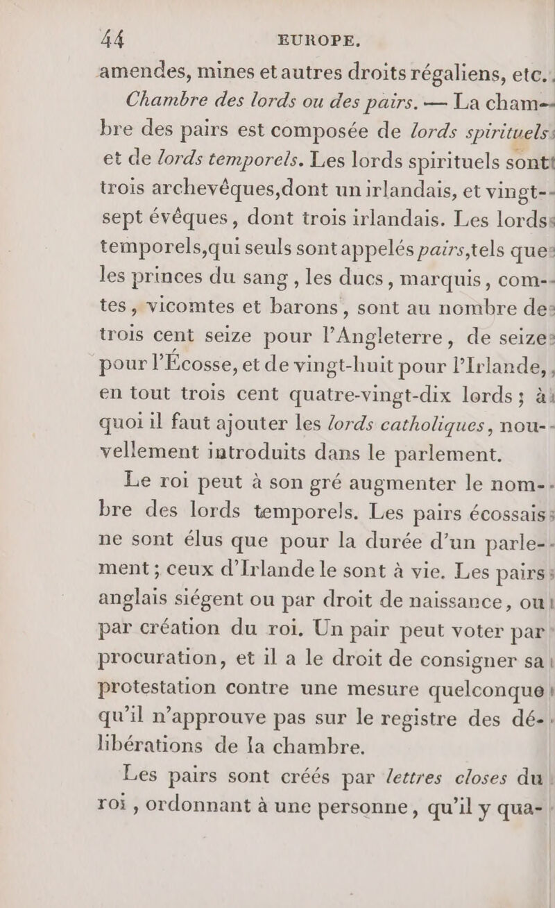 amendes, mines etautres droits régaliens, etc.. Chambre des lords ou des pairs. — La cham-- bre des pairs est composée de Lords spirituels: et de lords temporels. Les lords spirituels sont trois archevêques,dont un irlandais, et vingt-- sept évêques, dont trois irlandais. Les Lords: temporels,qui seuls sont appelés pairs,tels ques: les princes du sang , les ducs, marquis, com-: tes, vicomtes et barons, sont au nombre de: trois cent seize pour l'nbtenens de seize: pour l Écosse, et de vin gt-huit pour lIrlande, , en tout trois cent quatre-vingt-dix lords; ài quoi il faut ajouter les Zords catholiques, nou-- vellement introduits dans le parlement. Le roi peut à son gré augmenter le nom-- bre des lords temporels. Les pairs écossais 3 ne sont élus que pour la durée d’un parle=: ment ; ceux d'Irlande le sont à vie. Les pairs anglais siégent ou par droit de naissance, ou! par création du roi. Un pair peut voter par! procuration, et il a le droit de consigner sa protestation contre une mesure quelconque ! qu'il n’approuve pas sur le registre des dé-: libérations de la chambre. Les pairs sont créés par lettres closes du roi , ordonnant à une personne, qu’il y qua-: