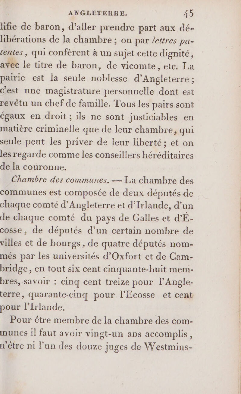 lifie de baron, d’aller prendre part aux dé- libérations de la chambre ; ou par /ettres pa- tentes, qui confèrent à un sujet cette dignité, avec le titre de baron, de vicomte , etc. La pairie est la seule noblesse d’Angleterre ; c’est une magistrature personnelle dont est revêtu un chef de famille. Tous les pairs sont égaux en droit; ils ne sont justiciables en matière criminelle que de leur chambre, qui seule peut les priver de leur liberté; et on les regarde comme les conseillers héréditaires de la couronne. Chambre des communes. — La chambre des communes est composée de deux députés de chaque comté d'Angleterre et d'Irlande, d’un de chaque comté du pays de Galles et d'E- cosse, de députés d’un certain nombre de villes et de bourgs, de quatre députés nom- més par les universités d’Oxfort et de Cam- bridge, en tout six cent cinquante-huit mem- bres, savoir : cinq cent treize pour l’Angle- erre, quarante-cinq pour l’Ecosse et cent pour l’Irlande. Pour être membre de la chambre des com- munes il faut avoir vingt-un ans accomplis, n'être ni l’un des douze juges de Westmins-