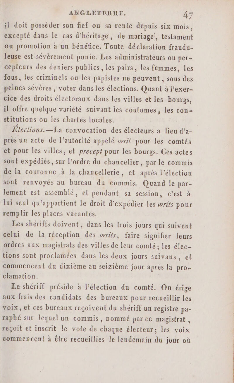 il doit posséder son fief ou sa rente depuis six mois, excepté dans le cas d’héritage, de mariage!, testament ou promotion à un bénéfice. Toute déclaration fraudu- leuse est-sévèrement punie. Les administrateurs ou per- cepteurs des deniers publics, les pairs, les femmes, les fous, les criminels ou les papistes ne peuvent , sous des peines sévères, voter dans les élections. Quant à l'exer- cice des droits électoraux dans les villes et les bourgs, il offre quelque variété suivant es coutumes, les con- stitutions ou les chartes locales. Élections.—La convocation des électeurs a lieu d'a- près un acte de l’autorité appelé writ pour les comtés et pour les villes, et precept pour les bourgs. Ces actes sont expédiés , sur l'ordre du chancelier, par le commis de la couronne à la chancellerie, et après l'élection sont renvoyés au bureau du commis. Quand le par- lement est assemblé, et pendant sa session, c'est à Jui seul qu'appartient le droit d'expédier les writs pour remplir les places vacantes. Les shériffs doivent, dans les trois jours qui suivent celui de la réception des wris, faire signifier leurs ordres aux magistrats des villes de leur comté; les élec- tions sont proclamées dans les deux jours suivans, et commencent du dixième au seizième jour après la pro- clamation. Le shériff préside à l'élection du comté. On érige aux frais des candidats des bureaux pour recueillir les voix, et ces bureaux reçoivent du shériff un registre pa- raphé sur lequel un commis, nommé par ce magistrat , reçoit et inscrit le vote de chaque électeur; les voix commencent à être recueillies le lendemain du jour où