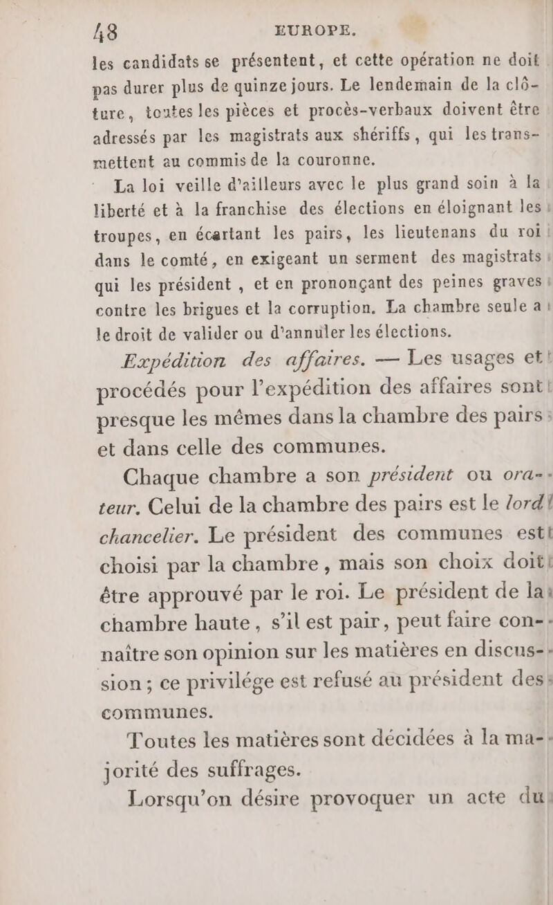 les candidats se présentent, et cette opération ne doit pas durer plus de quinze jours. Le lendemain de la clô- | ture, toutes les pièces et procès-verbaux doivent être adressés par les magistrats aux shériffs, qui les trans- mettent au commis de la couronne. La loi veille d’ailleurs avec le plus grand soin à la liberté et à la franchise des élections en éloignant les troupes, en écartant les pairs, les lieutenans du roi dans le comté, en exigeant un serment des magistrats qui les président , et en prononçant des peines graves ! contre les brigues et la corruption. La chambre seule a: le droit de valider ou d'annuler les élections. Expédition des affaires. — Les usages etl procédés pour l'expédition des affaires sont! presque les mêmes dans la chambre des pairs : et dans celle des communes. Chaque chambre a son président ou ora-: teur. Celui de la chambre des pairs est le lord chancelier. Le président des communes esti choisi par la chambre, mais son choix doit! être approuvé par le roi. Le président de lai chambre haute, s’il est pair, peut faire con: naître son opinion sur les matières en discus-- sion; ce privilége est refusé au président des: communes. Toutes les matières sont décidées à la ma-: jorité des suffrages. Lorsqu'on désire provoquer un acte du)