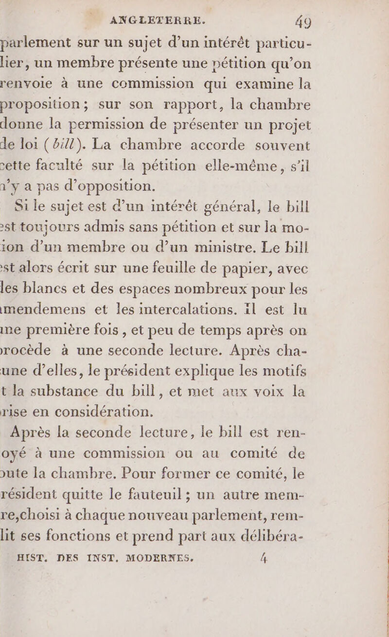 parlement sur un sujet d’un intérêt particu- lier, un membre présente une pétition qu’on renvoie à une commission qui exannne la proposition; sur son rapport, la chambre donne la permission de présenter un projet de loi (8:17). La chambre accorde souvent 2ette faculté sur la pétition elle-même, s’il à’y a pas d'opposition. Si le sujet est d’un intérêt général, le bill st toujours admis sans pétition et sur la mo- ton d’un membre ou d’un ministre. Le bill st alors écrit sur une feuille de papier, avec les blancs et des espaces nombreux pour les mendemens et les intercalations. il est lu ne première fois , et peu de temps après on rocède à une seconde lecture. Après cha- une d'elles, le président explique les motifs t la substance du bill, et met aux voix la rise en considération. Après la seconde lecture, le bill est ren- oyé à une commission ou au comité de ute la chambre. Pour former ce comité, le résident quitte le fauteuil ; un autre mem- re,choisi à chaque nouveau parlement, rem- lit ses fonctions et prend part aux délibéra- HIST. DES INST., MODERNES, 4