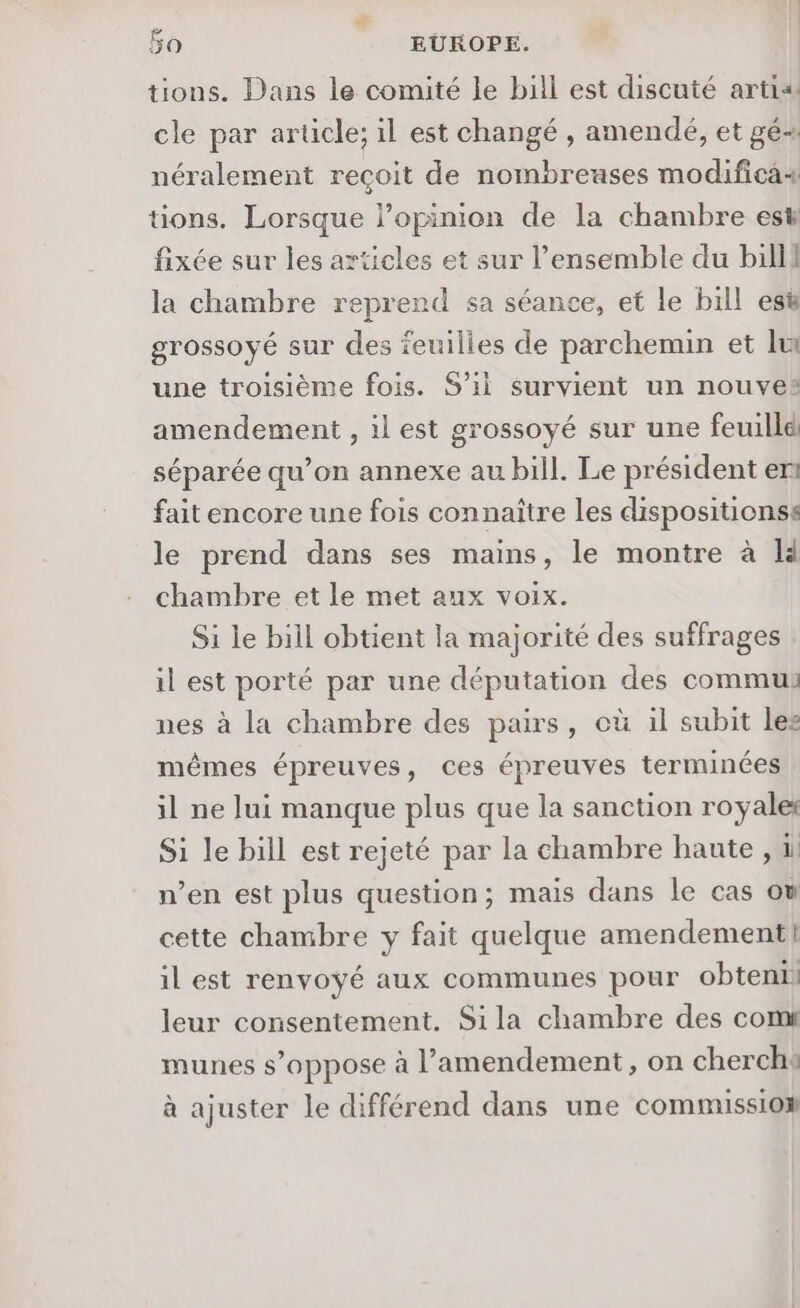 bo | EUROPE. | tions. Dans le comité le bill est discuté artia. cle par arücle; il est changé , amendé, et gé- néralement reçoit de nombreases modifica4 tions. Lorsque l'opinion de la chambre est fixée sur les articles et sur l’ensemble du billi la chambre reprend sa séance, et le bill esë grossoyé sur des feuilles de parchemin et lu une troisième fois. S'il survient un nouve® amendement , il est grossoyé sur une feuillé séparée qu’on annexe au bill. Le président en fait encore une fois connaître les dispositionss le prend dans ses mains, le montre à LH chambre et le met aux voix. Si le bill obtient la majorité des suffrages il est porté par une députation des commu nes à la chambre des pairs, où il subit les mêmes épreuves, ces épreuves terminées il ne lui manque plus que la sanction royale Si le bill est rejeté par la chambre hante , 1 n’en est plus question; mais dans le cas ow cette chambre y fait quelque amendement! il est renvoyé aux communes pour obteni: leur consentement. Sila chambre des comt munes s’oppose à l'amendement, on cherch: à ajuster le différend dans une commission