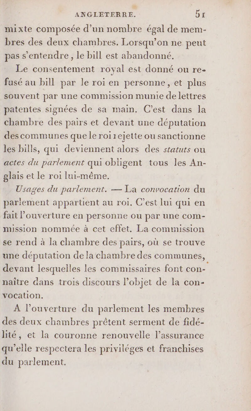 2 ANGLETERRE. by mixte composée d’un nombre égal de mem- bres des deux chambres. Lorsqu’on ne peut pas s'entendre, le bill est abandonné. Le consentement royal est donné ou re- fasé au bill par le roi en personne, et plus souvent par une commission munie de lettres patentes signées de sa main. C’est dans la chambre des pairs et devant une députation des communes que le roi rejette ou sanctionne les bills, qui deviennent alors des statuts ou actes du parlement qui obligent tous les An- glais et le roi lui-même. Usages du parlement. — La convocation du pariement appartient au roi. C’est lui qui en fait ouverture en personne ou par une com- mission nommée à cet effet. La commission se rend à la chambre des pairs, où se trouve une députation de la chambre des communes, devant lesquelles les commissaires font con- naître dans trois discours objet de la con- C3 vocation. À l’ouverture du parlement les membres des deux chambres prétent serment de fidé- lité, et la couronne renouvelle l'assurance qu’elle respectera les priviléges et franchises du parlement.