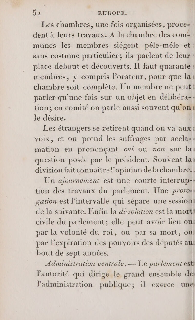 Les chambres, une fois organisées, procè- dent à leurs travaux. À la chambre des com- munes les membres siégent pêle-mêle et: sans costume particulier; ils parlent de leur place debout et découverts. Il faut quarante : membres, y compris l’orateur, pour que lai chambre soit complète. Un membre ne peut! parler qu’une fois sur un objet en délibéra-: tion ; en comité on parle aussi souvent qu’on le désire. Les étrangers se retirent quand on va aux! voix, et on prend les suffrages par accla-: mation en prononçant ou ou nor sur lai question posée par le président. Souvent la: division fait connaître l'opinion delachambre.| Un ajournement est une courte interrup-- tion des travaux du parlement. Une proro-k gation est l’intervalle qui sépare une session: de la suivante. Enfin la dissolution est la mort! civile du parlement; elle peut avoir lieu ow par la volonté du roi, ou par sa mort, ou par l'expiration des pouvoirs des députés aul bout de sept années. Administration centrale, — Le parlement esti l'autorité qui dirige le grand ensemble de l'administration publique; il exerce une