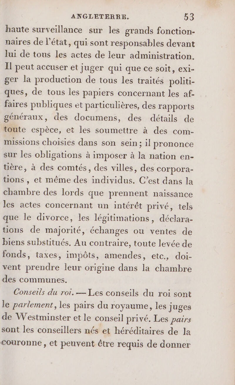 haute surveillance sur les grands fonction- naires de l’état, qui sont responsables devant lui de tous les actes de leur administration. Il peut accuser et juger qui que ce soit, exi- ger la production de tous les traités politi- ques, de tous les papiers concernant les af- faires publiques et particulières, des rapports généraux, des documens, des détails de toute espèce, et les soumettre à des com- missions choisies dans son sein; il prononce sur les obligations à imposer à la nation en- tière, à des comtés, des villes, des corpora- tions , et même des individus. C’est dans la chambre des lords que prennent naissance les actes concernant un intérêt privé, tels que le divorce, les légitimations, déclara- tions de majorité, échanges ou ventes de biens substitués. Au contraire, toute levée de fonds, taxes, impôts, amendes, etc, doi- vent prendre leur origine dans la chambre des communes. Conseils du roi. — Les conseils du roi sont le parlement, les pairs du royaume, les juges de Westminster et le conseil privé. Les pairs sont les conseillers nés et héréditaires de la couronne, et peuvent être requis de donner