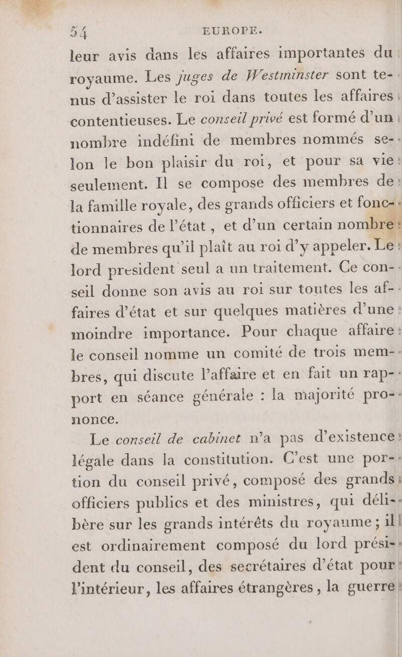 leur avis dans les affaires importantes du royaume. Les juges de Westminster sont te- nus d'assister le roi dans toutes les affaires contentieuses. Le conseil privé est formé d’un: nombre indéfini de membres nommés se-: lon le bon plaisir du roi, et pour sa vie! seulement. Il se compose des membres de: la famille royale, des grands officiers et fonc=« tionnaires de l’état, et d’un certain nombre de membres qu'il plait au roi d'y appeler. Te! : lord president seul a un tr aitement. Ce con-- seil donne son avis au roi sur toutes les af-. faires d'état et sur quelques matières d’une : moindre importance. Pour chaque affaire le conseil nomme un comité de trois mem-- bres, qui discute l’affare et en fait un rap-: port en séance générale : la majorité pro=- nonce. Le conseil de cabinet n’a pas d’existence!: légale dans la constitution. C’est une por-: tion du conseil privé, composé des grands; officiers publics et des ministres, qui déli-* bère sur les grands intérêts du royaume ; 11! est ordinairement composé du lord prési-: dent du conseil, des secrétaires d’état pour! l'intérieur, les affaires étrangères , la guerre!