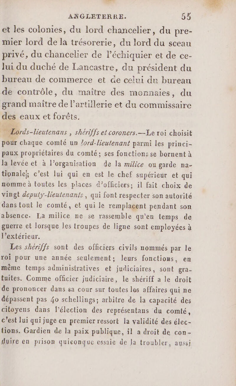 et les colonies, du lord chancelier, du pre- mier lord de la trésorerie, du lord du sceau privé, du chancelier de l’échiquier et de ce- lui du duché de Lancastre, du président du bureau de commerce et &amp;e celui du bureau de contrôle, du maître des monnaies, du grand maître de l'artillerie et du commissaire des eaux et forêts. Lords-lieutenans , Shériffs et coroners.—Le roi choisit pour chaque comté un /ord-lieutenant parmi les princi- paux propriétaires du comté; ses fonctions se bornent à la levée et à l’organisation de la milice où garde na- tionale;; c’est lui qui en est le chef supérieur et qui nomme à toutes les places d’officiers; il fait choix de vingt deputy-lieutenants, qui font respecter son autorité dans tout le comté, et qui le remplacent pendant son absence. La milice ne se rassemble qu’en temps de guerre et lorsque les troupes de ligne sont employées à l’extérieur. Les shériffs sont des officiers civils nommés par le roi pour une année seulement; leurs fonctions, en mème temps administratives et judiciaires, sont gra- tuites. Comme officier judiciaire, le shériff a le droit de prononcer dans sa cour sur toutes les affaires qui ne dépassent pas 40 schellings; arbitre de la capacité des citoyens dans l'élection des représentans du comté, c’est lui qui juge en premier ressort la validité des élec- tions. Gardien de la paix publique, il a droit de con- duire en prison quiconque essaie de Ja troubler, aussi