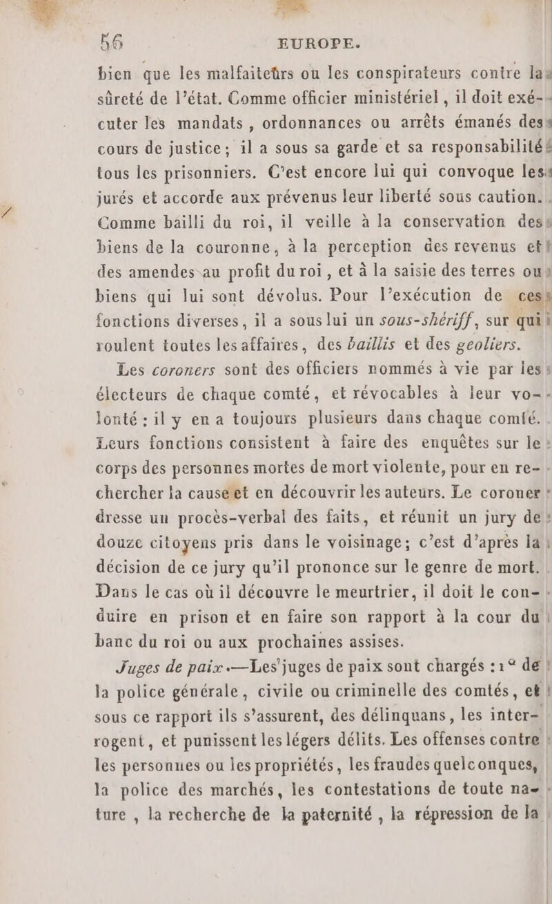 Fé 56 EUROPE. bien que les malfaitetrs ou les conspirateurs contre lag sûreté de l’état. Comme officier ministériel , il doit exé-= cuter les mandats, ordonnances ou arrêts émanés des cours de justice; il a sous sa garde et sa responsabilité£ tous les prisonniers. C’est encore lui qui convoque lesi jurés et accorde aux prévenus leur liberté sous caution. . Comme bailli du roi, il veille à la conservation dess biens de la couronne, à la perception des revenus et des amendes au profit du roi, et à la saisie des terres ou biens qui lui sont dévolus. Pour l’exécution de © fonctions diverses, il a sous lui un sous-shériff, sur til roulent toutes les affaires, des baillis et des geoliers. Les coroners sont des officiers nommés à vie par les: électeurs de chaque comté, et révocables à leur vo- lonté : il y en a toujours plusieurs dans chaque comfé. Leurs fonctions consistent à faire des enquêtes sur le corps des personnes mortes de mort violente, pour en re-. chercher la causéet en découvrir les auteurs. Le coroner* dresse un procès-verbal des faits, et réunit un jury de douze citoyens pris dans le voisinage; c’est d’après la | décision de ce jury qu’il prononce sur le genre de mort. Dans le cas où il découvre le meurtrier, il doit le con- + duire en prison et en faire son rapport à la cour du : té banc du roi ou aux prochaines assises. Juges de paix .—Les'juges de paix sont chargés :1° de | la police générale, civile ou criminelle des comtés, et } sous ce rapport ils s’assurent, des délinquans, les inter- rogent, et punissent les légers délits. Les offenses contre les personnes ou les propriétés, les fraudes quelconques, la police des marchés, les contestations de toute na- ! ture , la recherche de la paternité , la répression de Ja !