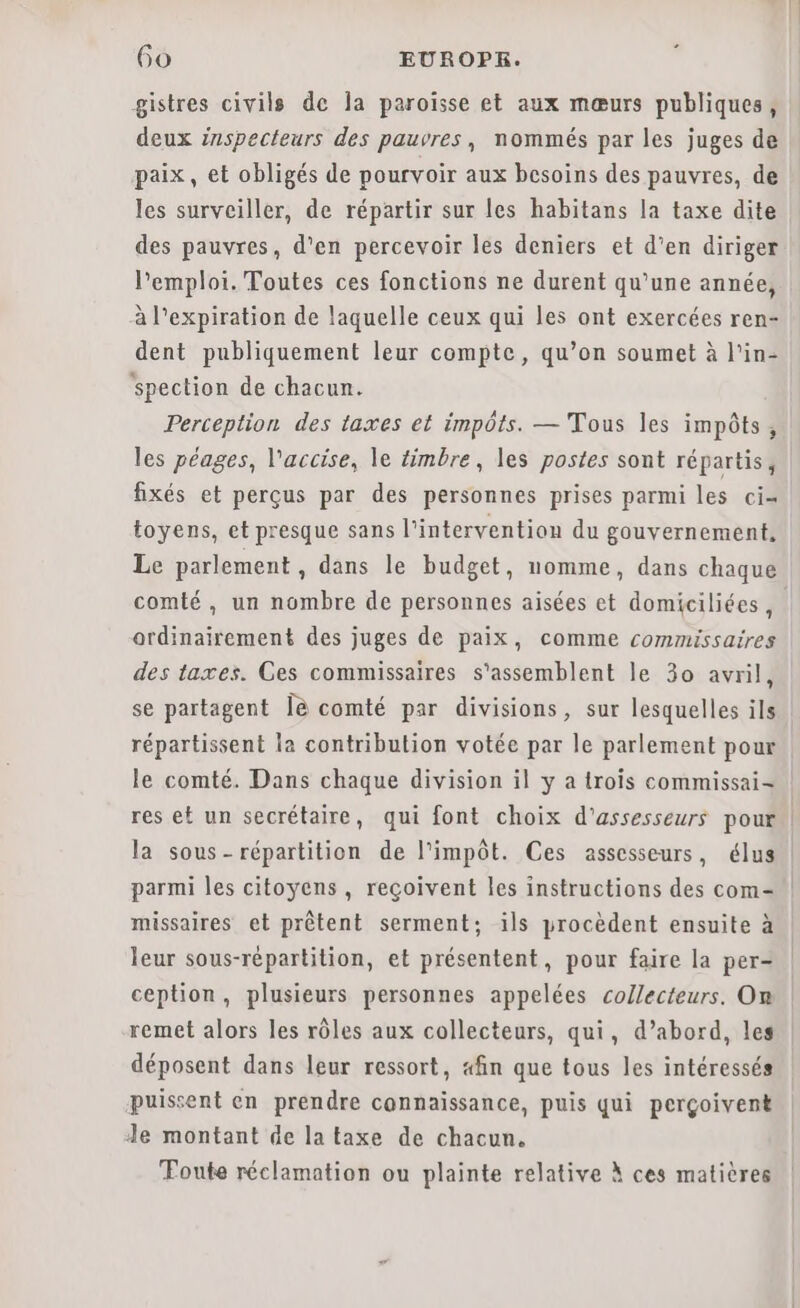 gistres civils de Îa paroïsse et aux mœurs publiques, deux inspecteurs des pauvres, nommés par les juges de paix, et obligés de pourvoir aux besoins des pauvres, de les surveiller, de répartir sur les habitans la taxe dite des pauvres, d'en percevoir les deniers et d’en diriger Pemploi. Toutes ces fonctions ne durent qu’une année, à l'expiration de laquelle ceux qui les ont exercées ren- dent publiquement leur compte, qu’on soumet à l'in- spection de chacun. Perception des taxes et impôts. — Tous les impôts, les péages, l'accise, le timbre, les postes sont répartis, fixés et perçus par des personnes prises parmi les ci= toyens, et presque sans l'intervention du gouvernement, Le parlement , dans le budget, nomme, dans chaque comté, un nombre de personnes aisées et domiciliées , ordinairement des juges de paix, comme commissaires des taxes. Ces commissaires s'assemblent le 30 avril, se partagent Îè comté par divisions, sur lesquelles ils répartissent la contribution votée par le parlement pour le comté. Dans chaque division il y a trois commissai- res et un secrétaire, qui font choix d'assesseurs pour | la sous- répartition de l'impôt. Ces assesseurs, élus parmi les citoyens , reçoivent les instructions des com- missaires et prêtent serment; ils procèdent ensuite à leur sous-répartition, et présentent, pour faire la per- ception, plusieurs personnes appelées collecteurs. On remet alors les rôles aux collecteurs, qui, d’abord, les déposent dans leur ressort, «fin que tous les intéressés puissent en prendre connaissance, puis qui perçoivent Je montant de la taxe de chacun. Foute réclamation ou plainte relative À ces matières
