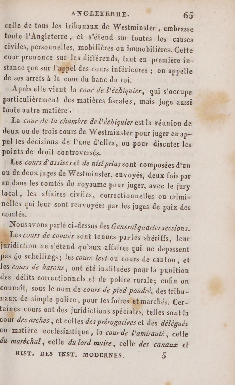 celle de tous les tribunaux de Westminster ,; embrasse toute l'Angleterre, et s'étend sur toutes les causes civiles, personnelles, mobilières ou immobilières. Cette cour prononce sur les différends, tant en première in- stance que sur l'appel des cours inférieures : on appelle de ses arrets à la cour du banc du roi. - Après elle vient la cour de l'échiquier, qui s'occupe particulièrement des matières fiscales, mais juge aussi toute autre matière. La cour de la chambre de l'échiquier est la réunion de deux ou de trois cours de Westminster pour juger er ap- pel les décisions de l’une d'elles, ou pour discuter les points de droit controversés. Les cours d'assises et de nisi prius sont composées d'un ou de deux juges de Westminster, envoyés, deux fois par an dans les comtés du royaume pour juger, avec le jury local, les affaires civiles, correctionnelles ou crimi- nelles qui leur sont renvoyées par les juges de paix des comtés. Nousavons parlé ci-dessus des Generalquarter sessions. Ne cours de comtés sont tenues parles shériffs, leur Jaäridiction ne s'étend qu'aux affaires qui ne dépassent pas 4o schellings: les cours leet ou cours de canton, et les cours de barons, ont été instituées pour la punition des délits correctionnels et de police rurale; enfin on connaît, sous le nom de cowrs de pied poudré, des tribu- naux de simple police, pour les foires etmarchés. Cer- taines cours ont des juridictions spéciales, telles sont Ja cour des arches , et celles des prérogaives et des délégués en matière ecclésiastique, la courde l'amirauté, celle du maréchal , Celle du lord maire, celle des canaux et HIST. DES INST, MODERNES, 5