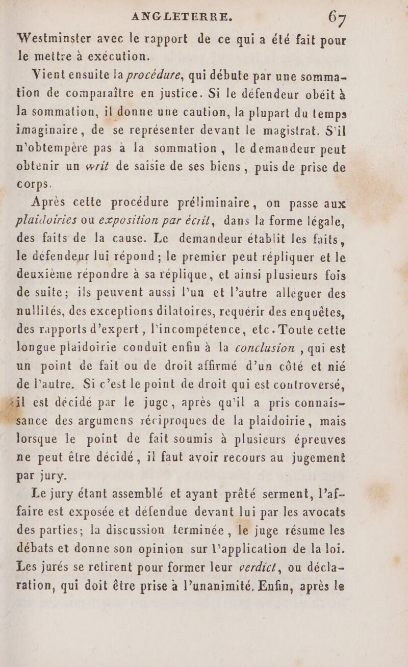 Westminster avec le rapport de ce qui a été fait pour le mettre à exécution. Vient ensuite la procédure, qui débute par une somma- tion de comparaître en justice. Si le défendeur obéit à la sommation, il donne une caution, la plupart du temps imaginaire, de se représenter devant le magistrat. S'il n'obtempère pas à la sommation, le demandeur peut obtenir un wrif de saisie de ses biens, puis de prise de corps. Après cette procédure préliminaire, on passe aux plaïdoiries ou exposition par écrit, dans la forme légale, des faits de la cause. Le demandeur établit les faits, le défendeur lui répond; le premier peut répliquer et le deuxième répondre à sa réplique, et ainsi plusieurs fois de suite; ils peuvent aussi l’un et l’autre alléguer des nullités, des exceptions dilatoires, requérir des enquêtes, des rapports d'expert, l'incompétence, etc. Toute cette longue plaidoirie conduit enfiu à la conclusion , qui est un point de fait ou de droit affirmé d’un côté et nié de l’autre. Si c’est le point de droit qui est coutroversé, il est décidé par le juge, après qu'il a pris connais- 1e des argumens réciproques de la plaidoirie, mais lorsque le point de fait soumis à plusieurs épreuves ne peut êlre décidé, il faut avoir recours au jugement par jury. Le jury étant assemblé et ayant prêté serment, l’af- faire est exposée et défendue devant lui par les avocats des parties; la discussion terminée , le juge résume les débats et donne son opinion sur l'application de la loi. Les jurés se retirent pour former leur verdict, ou décla- ration, qui doit être prise a l’unanimité, Enfin, après le