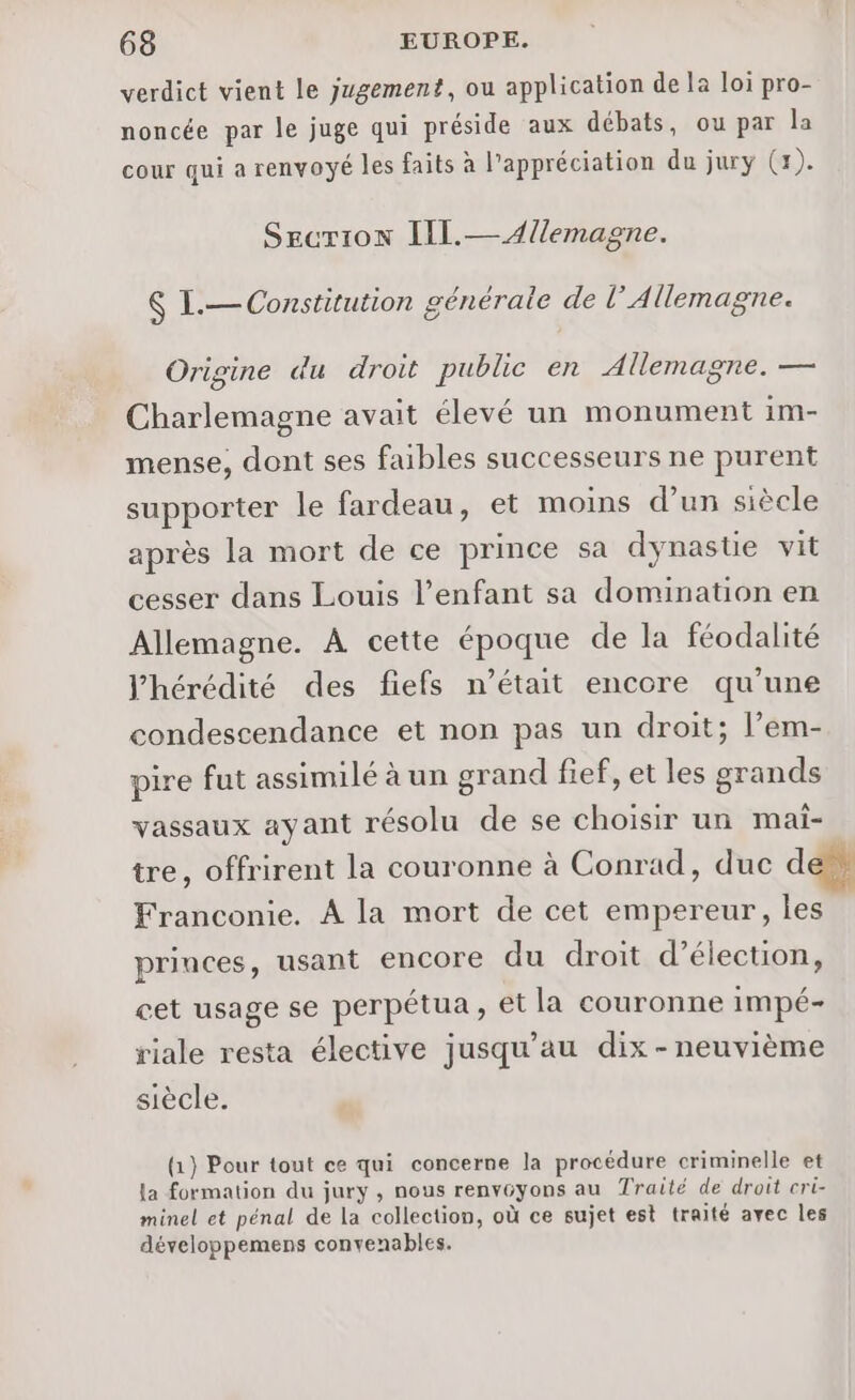 verdict vient le jugement, ou application de la loi pro- noncée par le juge qui préside aux débats, ou par la cour qui a renvoyé les faits à l'appréciation du jury (1). Secrion IIl.—4/lemagne. K I.— Constitution générale de l’ Allemagne. Origine du droit public en Allemagne. — © Charlemagne avait élevé un monument im- mense, dont ses faibles successeurs ne purent supporter le fardeau, et moins d’un siècle après la mort de ce prince sa dynastie vit cesser dans Louis l’enfant sa domination en Allemagne. À cette époque de la féodalité l’hérédité des fiefs n’était encore qu’une condescendance et non pas un droit; l’em- pire fut assimilé à un grand fief, et les grands vassaux ayant résolu de se choisir un mai- tre, offrirent la couronne à Conrad, duc dé Franconie. A la mort de cet empereur, les princes, usant encore du droit d'élection, cet usage se perpétua, et la couronne impé- riale resta élective jusqu’au dix - neuvième siècle. (1) Pour tout ce qui concerne la procédure criminelle et La formation du jury , nous renvGyons au Traité de droit cri- minel et pénal de La collection, où ce sujet est traité avec les développemens convenables.