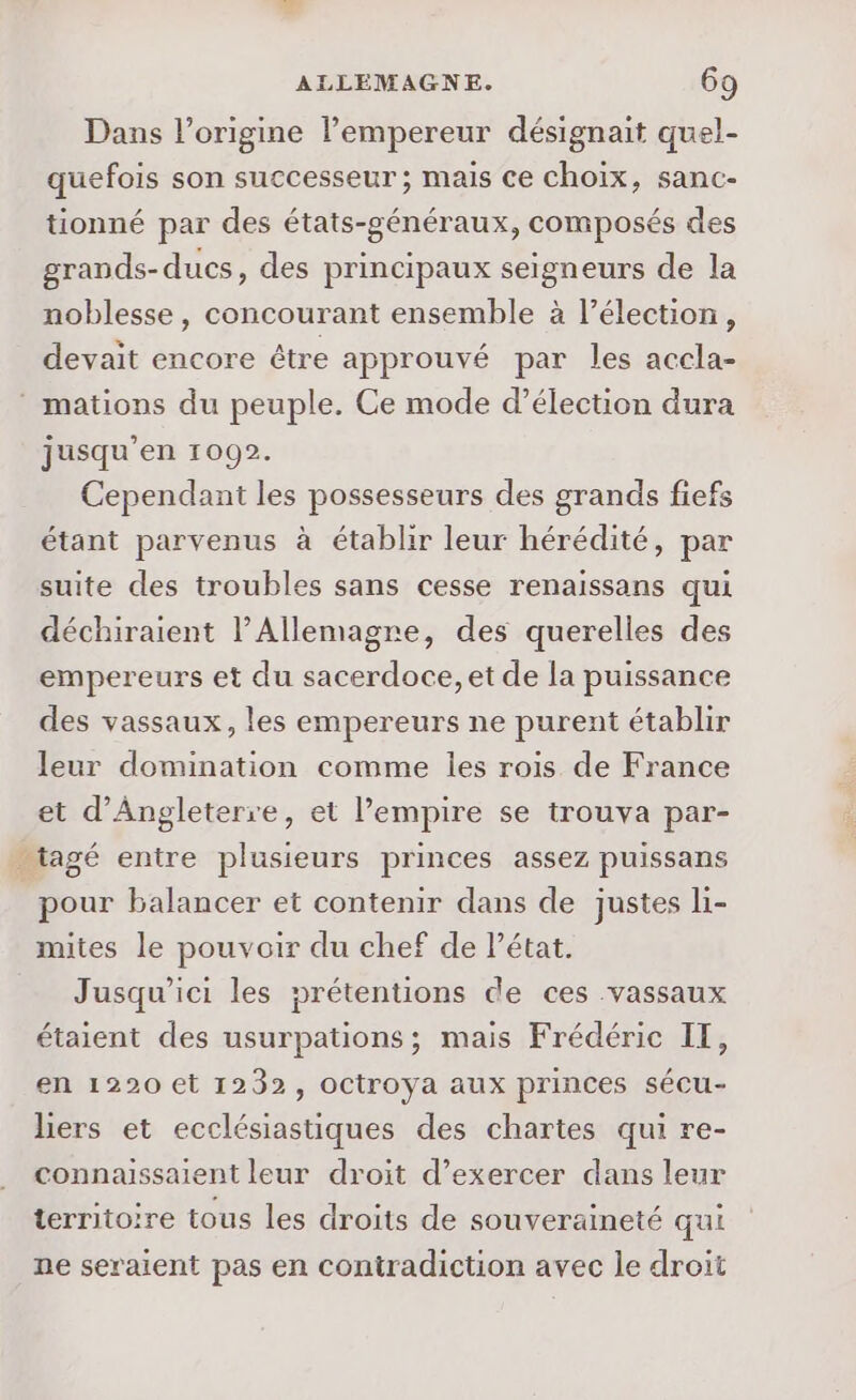 Dans l’origine l’empereur désignait quel- quefois son successeur ; mais ce choix, sanc- tionné par des états-généraux, composés des grands- ducs, des principaux seigneurs de la noblesse, concourant ensemble à l’élection, devait encore être approuvé par les accla- mations du peuple. Ce mode d’élection dura jusqu’en 1092. Cependant les possesseurs des grands fiefs étant parvenus à établir leur hérédité, par suite des troubles sans cesse renaissans qui déchiraient l’Allemagre, des querelles des empereurs et du sacerdoce, et de la puissance des vassaux, les empereurs ne purent établir leur domination comme les rois de France et d'Angleterre, et l'empire se trouva par- _tagé entre plusieurs princes assez puissans pour balancer et contenir dans de justes li- mites le pouvoir du chef de Pétat. Jusqu'ici les prétentions de ces vassaux étaient des usurpations; mais Frédéric IT, en 1220 et 1232, oCtroya aux princes sécu- liers et ecclésiastiques des chartes qui re- connaissaient leur droit d’exercer dans leur territoire tous les droits de souveraineté qui ne seraient pas en contradiction avec le droit