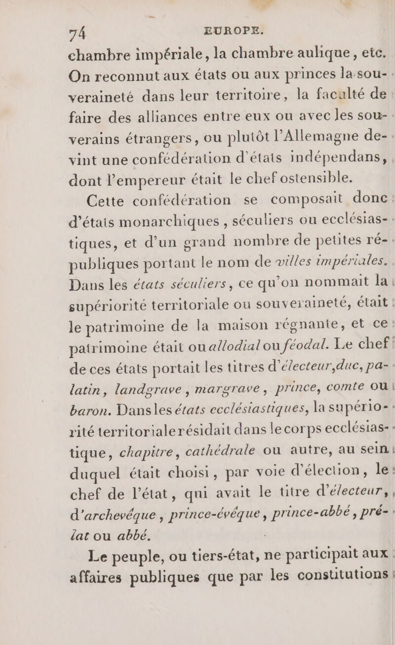 chambre impériale, la chambre aulique, etc. On reconnut aux états ou aux princes lasou-. veraineté dans leur territoire, la faculté de faire des alliances entre eux ou avec les sou- verains étrangers, ou plutôt l’Allemagne de- vint une confédération d'états indépendans, dont l’empereur était le chef ostensible. Cette confédération se composait donc d’étais monarchiques , séculiers ou ecclésias-: tiques, et d’un grand nombre de petites ré-: publiques portant le nom de »illes impériales. Dans les états séculiers, ce qu’on nommait la supériorité territoriale ou souveraineté, était ! le patrimoine de la maison régnante, et ce: patrimoine était ou allodial ou féodal. Le chef} de ces états portait les titres d’électeur,duc, pa- latin, landgrave , margrave, prince, comte OU Baron. Dansles états ecclésiastiques, la supério-: rité territorialerésidait dans lecorps ecclésias-: tique, chapitre, cathédrale où autre, au sein. | duquel était choisi, par voie d'élection, le: chef de l’état, qui avait le titre d’électeur,, d’archevéque , prince-évéque, prince-abbé, pré-: lat ou abbé. Le peuple, ou tiers-état, ne participait aux affaires publiques que par les constitutions :