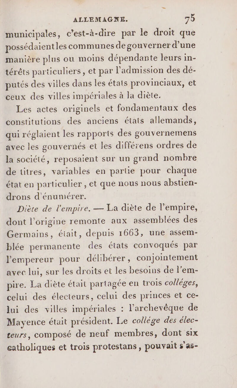 municipales, c’est-à-dire par le droit que possédaientles communes de gouverner d’une manière plus ou moins dépendante leurs in- térêts particuliers, et par l'admission des dé- putés des villes dans les étais provinciaux, et ceux des villes impériales à la diète. Les actes originels et fondamentaux des constitutions des anciens états allemands, qui réglaient les rapports des gouvernemens avec les gouvernés et les différens ordres de la société, reposaient sur un grand nombre de titres, variables en partie pour chaque état en particulier , et que nous nous abstien- drons d'énumérer. Diète de l'empire. — La diète de l’empire, dont l’origine remonte aux assemblées des Germains, était, depuis 1663, une assem- blée permanente des états convoqués par l'empereur pour délibérer, conjointement avec lui, sur les droits et les besoins de l’em- pire. La diète était partagée en trois colléges, celui des électeurs, celui des princes et ce- lui des villes impériales : l'archevêque de Mayence était président. Le collége des élec- teurs, composé de neuf membres, dont six catholiques et trois protestans, pouvait s’as-