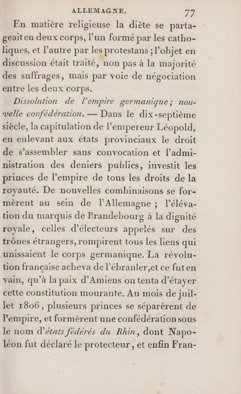 En matière religieuse la diète se parta- geait en deux corps, l’un formé par les catho- liques, et l’autre par les protestans ; l’objet en discussion était traité, non pas à la majorité des suffrages, mais par voie de négociation entre les deux corps. Dissolution de l’empire germanique; nou- velle confédération. — Dans le dix-septième siècle, la capitulation de l’empereur Léopold, en enlevant aux états provinciaux le droit de s’assembler sans convocation et l’admi- nistration des deniers publics, invesüt les princes de l'empire de tous les droits de la royauté. De nouvelles combinaisons se for- mèrent au sein de l’Allemagne ; l’éléva- tion du marquis de Prandebourg à la dignité royale, celles d’électeurs appelés sur des trônes étrangers, rompirent tous les liens qui unissaient le corps germanique. La révolu- tion francaise acheva de l’ébranler,et ce futen vain, qu’à la paix d'Amiens on tenta d’étayer cette constitution mourante. Au mois de juil- let 1806, plusieurs princes se séparèrent de l'empire, et formèrent une confédération sous le nom d'états fédérés du Rhin, dont Napo- léon fut déclaré Le protecteur, et enfin Fran-