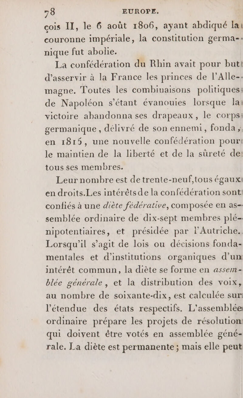 cois II, le 6 août 1806, ayant abdiqué lai couronne impériale, la constitution germa-- nique fut abolie. La confédération du Rhin avait pour but! d’asservir à la France les princes de l’Alle-- magne. Toutes les combinaisons politiques: de Napoléon s'étant évanouies lorsque las victoire abandonna ses drapeaux, le corps: germanique , délivré de son ennemi, fonda en 1815, une nouvelle confédération pour: le maintien de la liberté et de la sûreté de: tous ses membres. Leur nombre est detrente-neuf,tous égaux: en droits.Les intérêts de la confédération sont! confiés à une diète fédérative, composée en as- semblée ordinaire de dix-sept membres plé- nipotentiaires, et présidée par l'Autriche. Lorsqu'il s’agit de lois ou décisions fonda- mentales et d'institutions organiques d’un intérêt commun, la diète se forme en assem- blée générale, et la distribution des voix, au nombre de soixante-dix, est calculée sur: l’étendue des états respectifs. L'assemblée ordinaire prépare les projets de résolution: qui doivent être votés en assemblée géné- rale. La diète est permanente ; mais elle peut