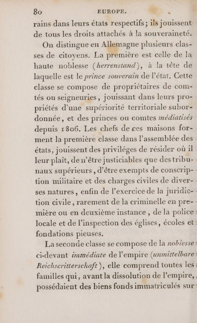 ‘ rains dans leurs états respectifs ; ils jouissent: de tous les droits attachés à la souveraineté. On distingue en Allemagne plusieurs clas- ses de citoyens. La première est celle de la haute noblesse (herrenstand), à la tête de laquelle est le prince souverain de l’état, Cette classe se compose de propriétaires de com- tés ou seigneuries, jouissant dans leurs pro- priétés d’une supériorité territoriale subor- donnée, et des princes ou comtes mnédiatisés depuis 1806. Les chefs de ces maisons for- ment la première classe dans l'assemblée des états, jouissent des priviléges de résider où il leur plait, de n'être justiciables que destribu-: naux supérieurs , d’être exempts de conscrip-: tion militaire et des charges civiles de diver-: ses natures, enfin de l'exercice de la juridic-. tion civile, rarement de la criminelle en pre-: mière ou en deuxième instance , de la police: locale et de l'inspection des églises, écoles et: fondations pieuses. La seconde classe se compose de la noblesse: ci-devant immédiate de empire (urmittelbare: Reichscritterschaft ), elle comprend toutes les : familles qui, avant la dissolution de Pempire,, possédaient des biens fonds immatriculés sur: