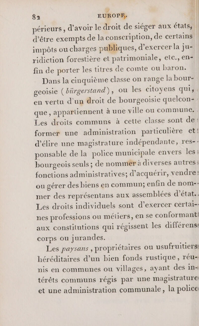 périeurs, d’avoir le droit de siéger aux états, | d’être exempts de la conscription, de certains | impôts ou charges publiques, d'exercer la ju- ridiction forestière et patrimoniale, etc., en- fin de porter les titres de comte ou baron. Dans la cinquième classe on range la bour- geoisie ( bürgerstand), ou les citoyens qui, en vertu d’un droit de bourgeoisie quelcon-: que , appartiennent à uue ville ou commune. Les droits communs à cette classe sont de: former une administration particulière et! d’élire une magistrature indépendante, res-- ponsable de la police municipale envers les : bourgeois seuls ; de nommer à diverses autres: fonctions administratives; d'acquérir, vendre: ou gérer des biens en commun; enfin de nom-- mer des représentans aux assemblées d’état.. Les droits individuels sont d'exercer certai-- nes professions ou métiers, en se conformant:! aux constitutions qui régissent les différens: corps ou jurandes. Les paysans , propriétaires ou usufruitiers! héréditaires d’un bien fonds rustique, réu- nis en communes ou villages, ayant des in- térêts communs régis par une magistrature! et une administration communale, la police