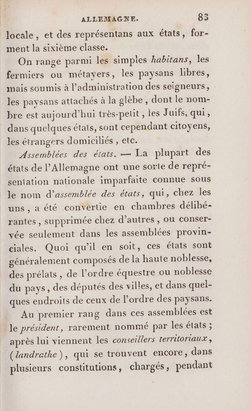 locale, et des représentans aux états, for- ment la sixième classe. On range parmi les simpies habitans, les fermiers ou métayers, les paysans libres, mais soumis à l’administration des seigneurs, les paysans attachés à la gtèbe, dont le nom- bre est aujourd'hui très-petit , les Juifs, qui, dans quelques états, sont cependant citoyens, les étrangers domiciliés , etc. Assemblées des états. — La plupart des états de l'Allemagne ont une sorte de repré- sentation nationale imparfaite connue sous le nom d’assemblée des états, qui, chez les uns, a été convertie en chambres délibé- rantes, supprimée chez d’autres , où conser- vée seulement dans les assemblées provin- ciales. Quoi qu'il en soit, ces états sont généralement composés de la haute noblesse, des prélats, de l’ordre équestre ou noblesse du pays, des députés des villes, et dans quei- ques endroits de ceux de l’ordre des paysans. Au premier rang dans ces assemblées est le président, rarement nommé par les états ; après lui viennent les conseillers territoriaux , (landrathe), qui se trouvent encore, dans plusieurs constitutions, chargés, pendant