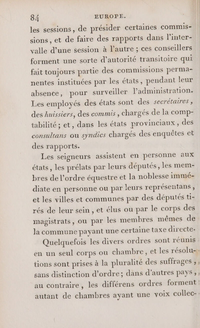 les sessions, de présider certaines commis- sions , et de faire des rapports dans l’inter- valle d’une session à l’autre ; ces conseillers forment une sorte d'autorité transitoire qui fat toujours partie des commissions perma- nentes instituées par les états, pendant leur absence, pour surveiller l'administration. Les employés des états sont des secrétaires, des huissiers, des commis , chargés de la comp- tabilité; et, dans les états provinciaux, des consultans ou syndics chargés des enquêtes et des rapports. Les seigneurs assistent en personne aux états, les prélats par leurs députés, les mem- bres de l’ordre équestre et la noblesse immé- diate en personne ou par leurs représentans, et les villes et communes par des députés ti- rés de leur sein , et élus ou par le corps des magistrats, ou par les membres mêmes de la commune payant une certaine taxe directe- tions sont prises à la pluralité des suffrages ,