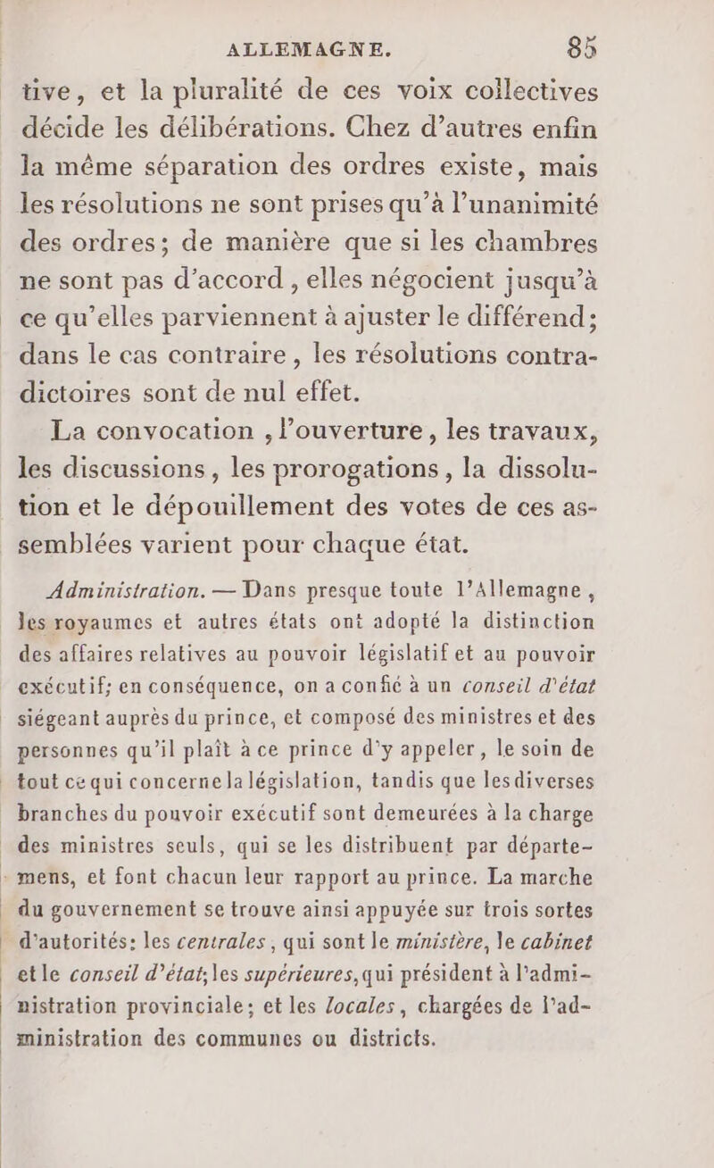 tive, et la pluralité de ces voix collectives décide les délibérations. Chez d’autres enfin la même séparation des ordres existe, mais les résolutions ne sont prises qu’à l'unanimité des ordres; de manière que si les chambres ne sont pas d'accord , elles négocient jusqu’à ce qu’elles parviennent à ajuster le différend; dans le cas contraire, les résolutions contra- dictoires sont de nul effet. La convocation , l'ouverture, les travaux, les discussions, les prorogations, la dissolu- tion et le dépouillement des votes de ces as- semblées varient pour chaque état. Administration. — Dans presque toute 1’Allemagne, les royaumes et autres états ont adopté la distinction des affaires relatives au pouvoir législatif et au pouvoir exécutif; en conséquence, on a confc à un conseil d'état personnes qu’il plaît à ce prince d’y appeler, le soin de - mens, et font chacun leur rapport au prince. La marche du gouvernement se trouve ainsi appuyée sur trois sortes d’autorités: les centrales, qui sont le ministère, le cabinet etle conseil d’état;les supérieures, qui président à l’admi- aistration provinciale; et les Zocales, chargées de l’ad- ministration des communes ou districts.