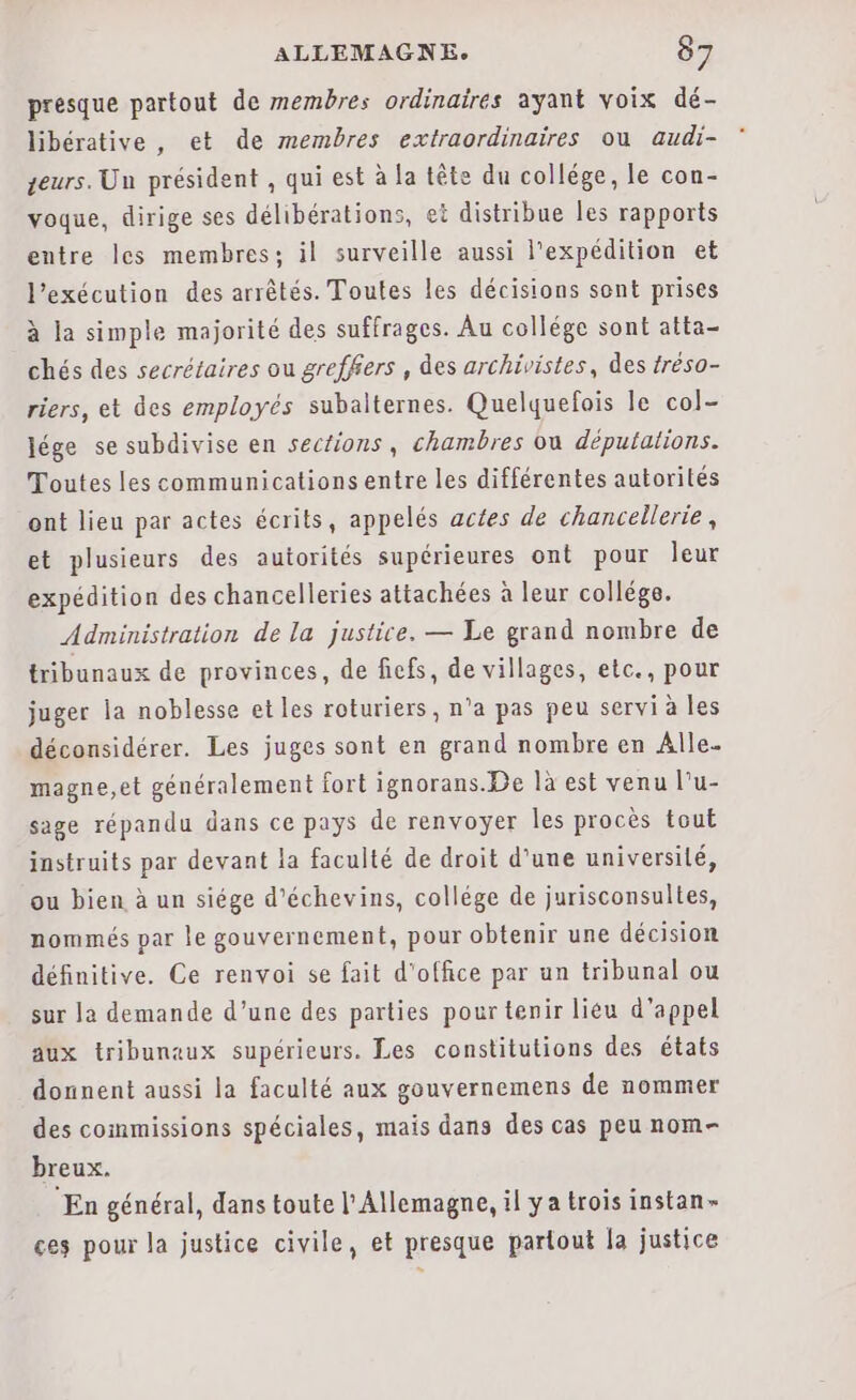 presque partout de membres ordinaires ayant voix dé- libérative , et de membres extraordinaires ou audi- zeurs. Un président , qui est à la tête du collége, le con- voque, dirige ses délibérations, et distribue Îes rapports entre les membres; il surveille aussi l'expédition et l'exécution des arrêtés. Toutes les décisions sont prises à la simple majorité des suffrages. Au collége sont atta- chés des secrétaires ou greffers , des archivistes, des tréso- riers, et des employés subalternes. Quelquefois le col- Jége se subdivise en sections, chambres ou députalions. Toutes les communications entre les différentes autorités ont lieu par actes écrits, appelés actes de chancellerie, et plusieurs des autorités supérieures ont pour leur expédition des chancelleries attachées à leur collége. Administration de la justice. — Le grand nombre de tribunaux de provinces, de fiefs, de villages, etc., pour juger la noblesse et les roturiers, n’a pas peu servi à les déconsidérer. Les juges sont en grand nombre en Alle. magne,et généralement fort ignorans.De là est venu l’u- sage répandu dans ce pays de renvoyer les procès tout instruits par devant la faculté de droit d’une université, ou bien à un siége d’échevins, collége de jurisconsultes, nommés par le gouvernement, pour obtenir une décision définitive. Ce renvoi se fait d'office par un tribunal ou sur la demande d’une des parties pour tenir liéu d'appel aux tribunaux supérieurs. Les constitutions des états donnent aussi la faculté aux gouvernemens de nommer des commissions spéciales, mais dans des cas peu nom- breux. “En général, dans toute l'Allemagne, il ya trois instan- ces pour la justice civile, et presque partout la justice