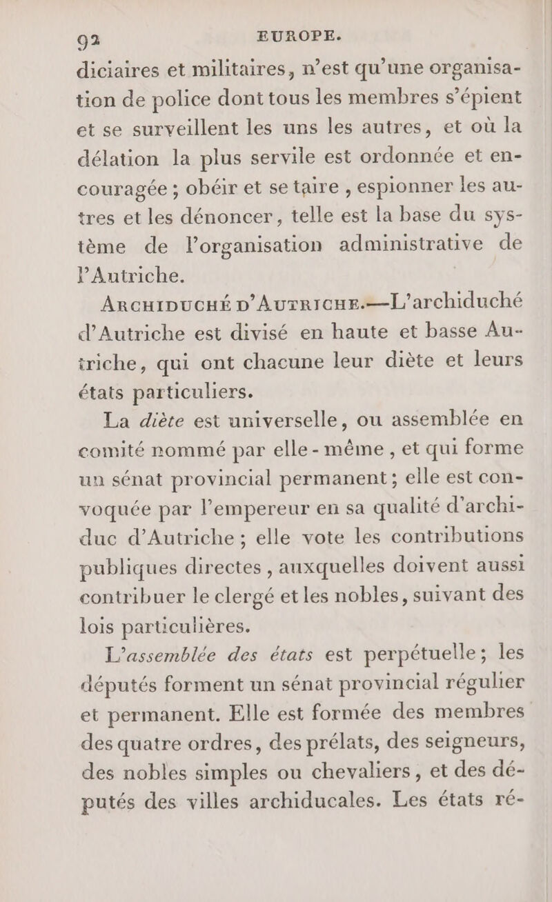 diciaires et militaires, n’est qu’une organisa- tion de police dont tous les membres s’épient et se surveillent les uns les autres, et où la délation la plus servile est ordonnée et en- couragée ; obéir et se taire , espionner les au- tres et les dénoncer, telle est la base du sys- tème de l’organisation administrative de l'Autriche. ArcurDucHé D'Autrrcue.—[Ll'archiduché d'Autriche est divisé en haute et basse Au- triche, qui ont chacune leur diète et leurs états particuliers. La diète est universelle, ou assemblée en comité nommé par elle-même , et qui forme un sénat provincial permanent ; elle est con- voquée par l’empereur en sa qualité d’archi- duc d'Autriche ; elle vote les contributions publiques directes , auxquelles doivent aussi contribuer le clergé etles nobles, suivant des lois particulières. L'assemblée des états est perpétuelle; les députés forment un sénat provincial régulier et permanent. Elle est formée des membres des quatre ordres, des prélats, des seigneurs, des nobles simples ou chevaliers, et des dé- putés des villes archiducales. Les états ré-