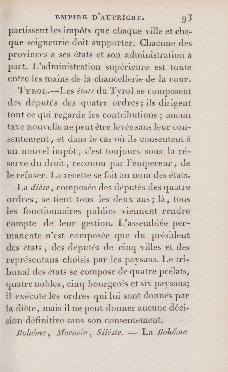 partissent les impôts que chaque ville et cha- que seigneurie doit supporter. Chacune des provinces a ses états et son administration à part. L’administration supérieure est toute entre les mains de la chancellerie de la cour. Tyror.—Les états du Tyrol se composent des députés des quatre ordres; ils dirigent tout ce qui regarde les contributions ; aucun taxe nouvelle ne peut être levée sans leur con- sentement , et dans le cas où ils consentent à un nouvel impôt, c’est toujours sous la ré- serve du droit, reconnu par l’empereur, de le refuser. La recette se fait au nom des états. La diète, composée des députés des quatre ordres, se tient tous les deux ans; là, tous les fonctionnaires publics viennent rendre compte de leur gestion. L’assemblée per- manente n’est composée que du président des états, des députés de cinq villes et des représentans choisis par les paysans. Le tri- bunal des états se compose de quatre prélats, quaire nobles, cinq bourgeois et six paysans; il exécute les ordres qui lui sont donnés par la diète, mais il ne peut donner aucune déci- sion définitive sans son consentement. Bohéme, Moravie, Silésie. — La Bohéme