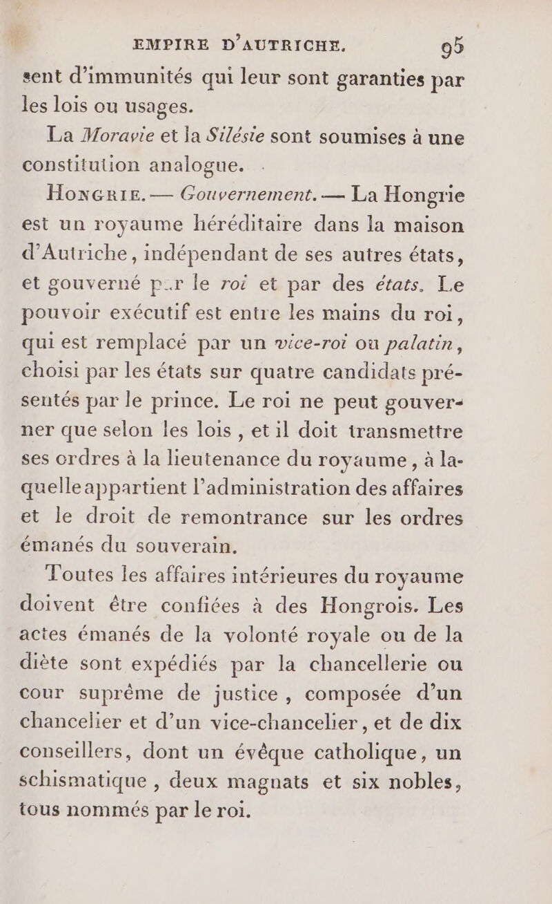 sent d’immunités qui leur sont garanties par les lois ou usages. La Moravie et ja Siléste sont soumises à une constitution analogue. HonGr1e.— Gouvernement. — La Hongrie est un royaume héréditaire dans la maison d'Autriche, indépendant de ses autres états, et gouverné pr le roi et par des états. Le pouvoir exécutif est entre les mains du roi, qui est remplacé par un wvice-roi ou palatin, choisi par les états sur quatre candidats pré- sentés par le prince. Le roi ne peut gouver- ner que selon les lois , et il doit transmettre ses crdres à la lieutenance du royaume, à la- quelle appartient l'administration des affaires et le droit de remontrance sur les ordres émanés du souverain. Toutes les affaires intérieures du royaume doivent être confiées à des Hongrois. Les actes émanés de la volonté royale ou de la diète sont expédiés par la chancellerie ou cour suprême de justice, composée d’un chancelier et d’un vice-chancelier , et de dix conseillers, dont un évêque catholique, un schismatique , deux magnats et six nobles, tous nommés par le roi.