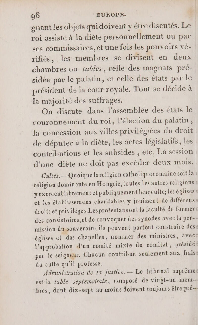 gnant les objets qu doivent y être discutés. Le roi assiste à la diète personnellement ou par ses commissaires, et une fois les pouvoirs vé- rifiés, les membres se divisent en deux chambres ou tables, celle des magnats pré- sidée par le palatin, et celle des états par le président de la cour royale. Tout se décide à la majorité des suffrages. On discute dans l’assemblée des états le couronnement du roi, l’élection du palatin, la concession aux villes privilégiées du droit de députer à la diète, les actes législatifs, les contributions et les subsides , ete. La session d’une diète ne doit pas excéder deux mois. Cultes.—Quoiquelareligion catholique romaine soit la religion dominante en Hongrie, toutes les autres religions yexercentlibrementet publiquement leur culte; les églises : droits et priviléges.Les protestans ont la faculté de formert des consistoires, et de convoquer des synodes avec la per-- églises et des chapelles, nommer des ministres, avect l'approbation d’un comité mixte du comitat, présidé: par le seigneur. Chacun contribue seulement aux fraiss du culte qu'il professe. Administration de la justice. — Le tribunal suprèmes est la table septemvirale, composé de vingt-un mem-- bres, dont dix-sept au moins doivent toujours être pré=-