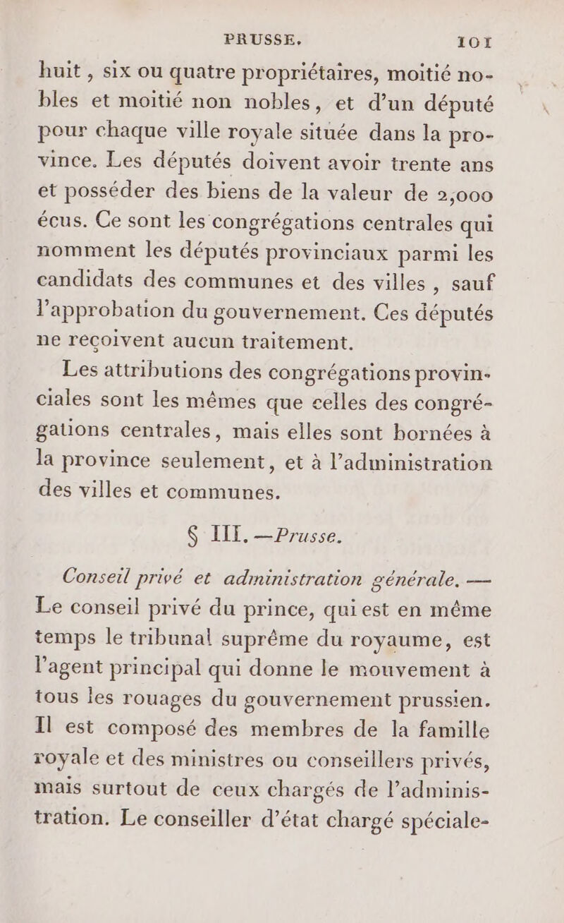 PRUSSE, 107 huit , six ou quatre propriétaires, moitié no- bles et moitié non nobles, et d’un député pour chaque ville royale située dans la pro- vince. Les députés doivent avoir trente ans et posséder des biens de la valeur de 2,000 écus. Ce sont les congrégations centrales qui nomment les députés provinciaux parmi les candidats des communes et des villes, sauf l'approbation du gouvernement. Ces députés ne reçoivent aucun traitement. Les attributions des congrégations provin- ciales sont les mêmes que celles des congré- gations centrales, mais elles sont hornées à la province seulement, et à l'administration des villes et communes. $ IIT. — Prusse. Conseil privé et administration générale. — Le conseil privé du prince, qui est en même temps le tribunal suprême du royaume, est l'agent principal qui donne le mouvement à tous les rouages du gouvernement prussien. Il est composé des membres de la famille royale et des ministres ou conseillers privés, mais surtout de ceux chargés de l’adminis- tration. Le conseiller d’état chargé spéciale-