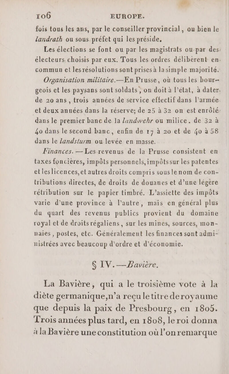 fois tous les ans, par le conseiller provincial, ou bien le landrath ou sous. préfet qui les préside, Les élections se font ou par les magistrats ou par des: électeurs. choisis par eux. Tous les ordres déliberent en. commun et lesrésolutions sont prises à lasimple majorité. Organisation militaire. —ÆEn Prusse, où tous les bour- geois et les paysans sont soldats, on doit à l'état, à dater. de 20 ans , trois années de service effectif dans l'armée et deux années dans la réserve; de 25 à 32 on est enrôlé: dans le premier banc de la Zandwehr ou milice. de 32 à 40 dans le second banc, enfin de 17 à 20 et de 40 à 58 dans le Zandsturm ou levée en masse. Finances. — Les revenus de la Prusse consistent en taxes foncières, impôts personnels, impôtssur les patentes etleslicences,et autres droits compris sousle nom de con- tributions directes, de droits de douanes et d’une légère rétribution sur le papier timbré. L’assiette des impôts varie d’une province à l'autre, mais en général plus du quart des revenus publics provient du domaine royal et de droitsrégaliens, sur les mines, sources, mon- naies , postes, etc. Généralement les finances sont admi- nistrées avec beaucoup d'ordre et d'économie. $ IV.— Bavière. La Bavière, qui a le troisième vote à la diète germanique,n’a reçu letitre deroyaume que depuis la paix de Presbourg, en 1805. Trois années plus tard, en 1808, le roi donna à la Bavière une constitution où l’on remarque