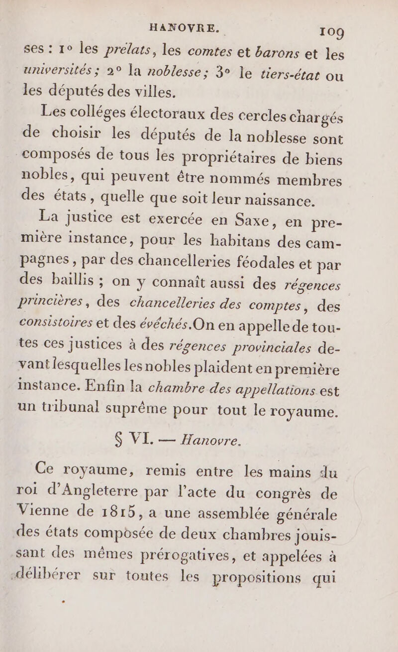 ses : 1° les prelats, les comtes et barons et les universités ; 2° la noblesse; 3° le tiers-état ou les députés des villes. Les colléges électoraux des cercles chargés de choisir les députés de la noblesse sont composés de tous les propriétaires de biens nobles, qui peuvent être nommés membres des états, quelle que soit leur naissance. La justice est exercée en Saxe, en pre- mière instance, pour les habitans des cam- pagnes, par des chancelleries féodales et par des baillis ; on y connaît aussi des régences Princières, des chancelleries des comptes, des consistoires et des évéchés.On en a ppelle de tou- tes ces justices à des régences provinciales de- vant lesquelles lesnobles plaident en première instance. Enfin la chambre des appellations est un tribunal suprême pour tout le royaume. $ VI. — Hanovre. Ce royaume, remis entre les mains du roi d'Angleterre par l'acte du congrès de Vienne de 1815, a une assemblée générale des états composée de deux chambres jJouis- sant des mêmes prérogatives, et appelées à “délibérer sur tontes les propositions qui