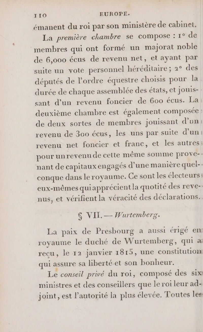 émanent du roi par son ministère de cabinet. La première chambre se compose : 1° de membres qui ont formé un majorat noble de 6,000 écus de revenu net, et ayant par suite un vote personnel héréditaire ; 2° des députés de l’ordre équestre choisis pour la durée de chaque assemblée des états, et jouis- sant d’un revenu foncier de 600 écus. La deuxième chambre est également composée de deux sortes de membres jouissant d’un: revenu de 300 écus, les uns par suite d’un: revenu net foncier et franc, et les autres: pour unrevenu de cette même somme prove-: nant de capitaux engagés d’une manière quel-- conque dans le royaume. Ce sont les électeurs: eux-mêmes quiapprécient la quotité des reve-. nus, et vérifient la véracité des déclarations. $S VII. — Wurtembere. La paix de Presbourg a aussi érigé en: royaume le duché de Wurtemberg, qui a recu, le 12 janvier 1815, une constitution qui assure Sa liberté et son bonheur. 3 Le conseil privé du roi, composé des six ministres et des conseillers que le roi leur ad- joint, est l'autorité la plus élevée. Toutes lee