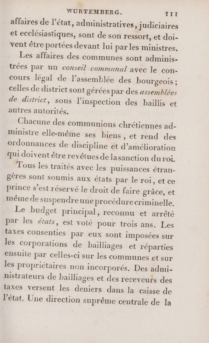 WURTEMBERG. TII affaires de l’état, administratives ) Judiciaires et ecclésiastiques, sont de son ressort, et doi- vent être portées devant lui par les ministres. Les affaires des communes sont adminis- trées par un conseil communal avec le con- cours légal de l’assemblée des bourgeois ; celles de district sont gérées par des assemblées de district, sous l'inspection des baillis et autres autorités. Chacune des communions chrétiennes ad- ministre elle-même ses biens , et rend des ordonnances de discipline et d'amélioration qui doivent étre revêtues de lasanction duroi. Tous les traités avec les puissances étran- gères sont soumis aux états par le roi, et ce prince s’est réservé le droit de faire grâce, et même de suspendreune procédure criminelle. Le budget principal, reconnu et arrété par les états, est voté pour trois ans. Les taxes consenties par eux sont imposées sur les corporations de bailliages et réparties ensuite par celles-ci sur les communes et sur les propriétaires non incorporés. Des admi- nistrateurs de bailliages et des receveurs des taxes versent les deniers dans la caisse de Vétat, Une direction suprême centrale de la