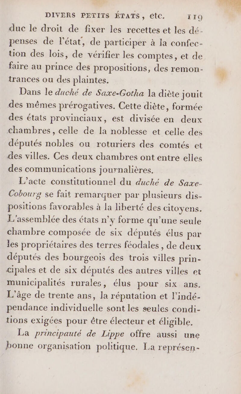 duc le droit de fixer les recettes et les dé- penses de l'état, de participer à la confec- tion des lois, de vérifier les comptes, et de faire au prince des propositions, des remon- irances ou des plaintes. Dans le duché de Saxe-Gotha la diète jouit des mêmes prérogatives. Cette diète, formée des états provinciaux, est divisée en deux chambres, celle de la noblesse et celle des députés nobles ou roturiers des comtés et des villes. Ces deux chambres ont entre elles des communications journalières. L’acte constitutionnel du duché de Saxe- Cobourg se fait remarquer par plusieurs dis- positions favorables à la liberté des citoyens. L'assemblée des états n’y forme qu’une seule chambre composée de six députés élus par les propriétaires des terres féodales , de deux députés des bourgeois des trois villes prin- cipales et de six députés des autres villes et municipalités rurales, élus pour six ans. L’âge de trente ans, la réputation et l’indé- pendance individuelle sont les seules condi- tions exigées pour être électeur et éligible. Ea principauté de Lippe offre aussi une bonne organisation politique. La représen-