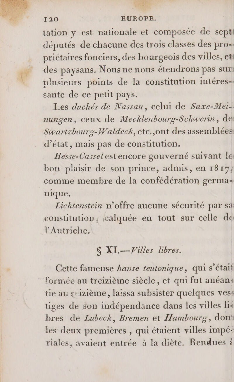 DS 120 EUROPE. tation y est nationale et composée de sept députés de chacune des trois classes des pro. priétaires fonciers, des bourgeois des villes, et: des paysans. Nous ne nous étendrons pas sur! plusieurs points de la constitution intéres-- sante de ce petit pays. Les duchés de Nassau, celui de Saxe-Mei- nungen, ceux de Mecklenbourg-Schwerin, de Swartzbourg-Waldeck, etc.,ont des assemblées: d'état, mais pas de constitution. Hesse-Cassel est encore gouverné suivant le: bon plaisir de son prince, admis, en 1817; comme membre de la confédération germa- nique. Lichtenstein n’offre aucune sécurité par sa constitution, valquée en tout sur celle de l'Autriche. $ XI.—Vuilles libres. Cette fameuse hanse teutonique, qui s'était tie au seizième, laissa subsister quelques vess: tiges de sun indépendance dans les villes li« bres de Lubeck, Bremen et Hambourg, don les deux premières , qui étaient villes impé- riales, avaient entrée à la diète. Rendues à