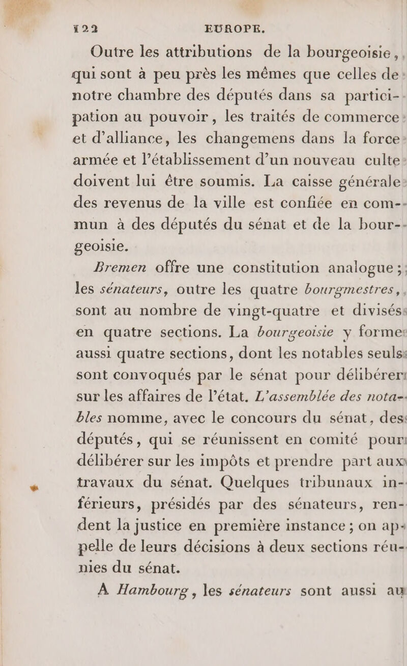 Outre les attributions de la bourgeoisie, qui sont à peu près les mêmes que celles de notre chambre des députés dans sa partici- pation au pouvoir, les traités de commerce et d'alliance, les changemens dans la force: armée et l’établissement d’un nouveau culte doivent lui être soumis. La caisse générale des revenus de la ville est confiée en com-- mun à des députés du sénat et de la bour-- geoisie. Bremen offre une constitution analogue ;: les sénateurs, outre les quatre bourgmestres,, sont au nombre de vingt-quatre et diviséss en quatre sections. La bourgeoisie y formes aussi quatre sections, dont les notables seulss sont convoqués par le sénat pour délibérer: sur les affaires de l’état. L'assemblée des nota-. bles nomme, avec le concours du sénat, des: députés, qui se réunissent en comité pour délibérer sur les impôts et prendre part aux travaux du sénat. Quelques tribunaux in- férieurs, présidés par des sénateurs, ren- dent la justice en première instance ; on ap+ pelle de leurs décisions à deux sections réu- nies du sénat. À Hambourg , les sénateurs sont aussi au