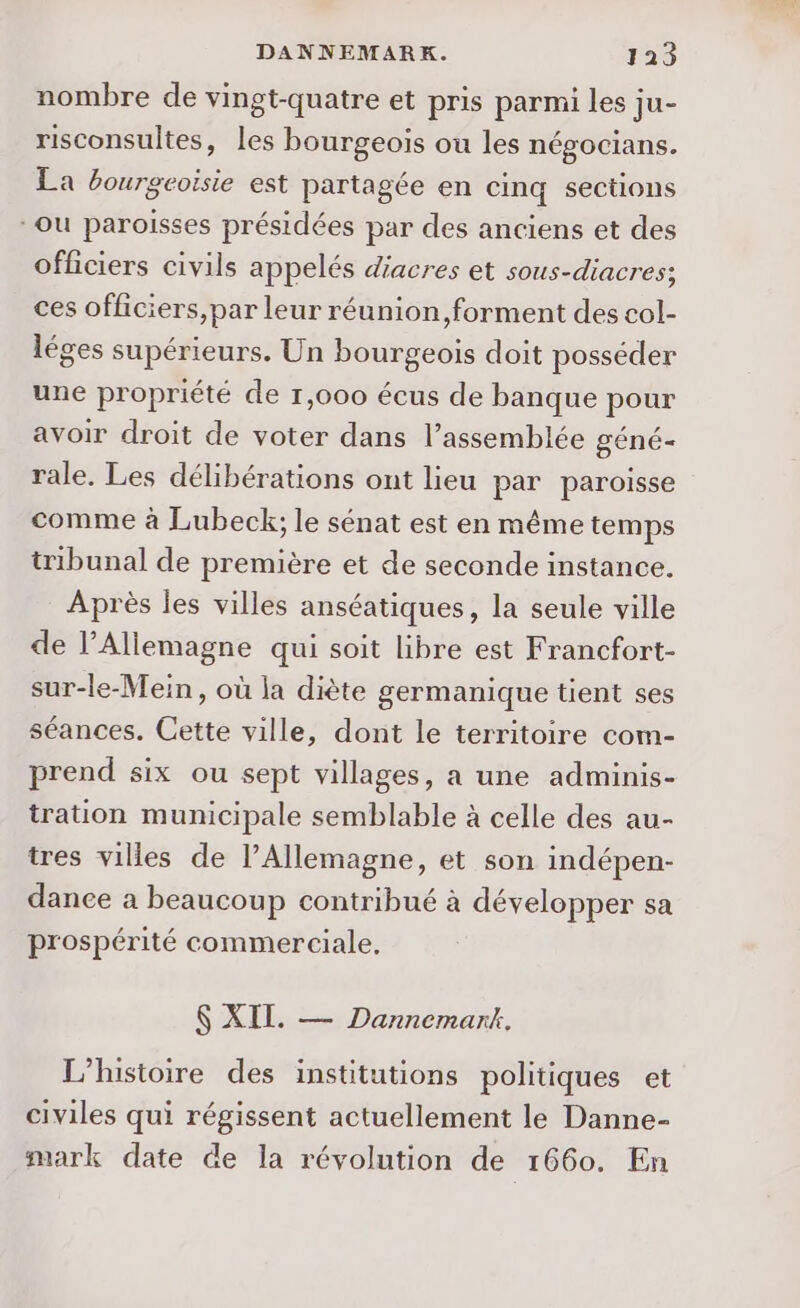 nombre de vingt-quatre et pris parmi les ju- risconsultes, les bourgeois ou les négocians. La bourgeoisie est partagée en cinq sections Ou paroisses présidées par des anciens et des officiers civils appelés diacres et sous-diacres; ces officiers, par leur réunion,forment des col- léges supérieurs. Un bourgeois doit posséder une propriété de 1,000 écus de banque pour avoir droit de voter dans l’assemblée géné- rale. Les délibérations ont lieu par paroisse comme à Lubeck; le sénat est en même temps tribunal de première et de seconde instance. Après les villes anséatiques, la seule ville de l'Allemagne qui soit libre est Francfort- sur-le-Mein, où la diète germanique tient ses séances. Cette ville, dont le territoire com- prend six ou sept villages, a une adminis- tration municipale semblable à celle des au- tres villes de l’Allemagne, et son indépen- dance a beaucoup contribué à développer sa prospérité commerciale, $ XIL. — Dannemark. L'histoire des institutions politiques et civiles qui régissent actuellement le Danne- mark date de la révolution de 1660. En