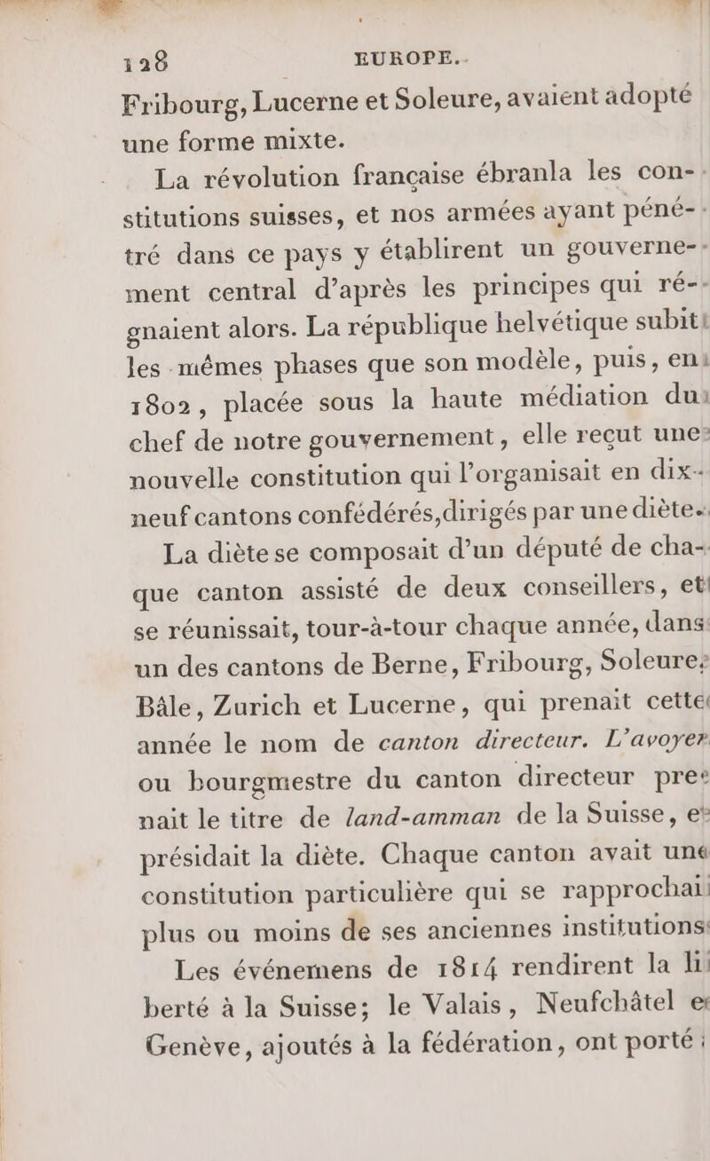 LS : &gt;. 128 EUROPE... Fribourg, Lucerne et Soleure, av aient adopté une forme mixte. La révolution française ébranla les con-. stitutions suisses, et nos armées ayant péné-: tré dans ce pays y établirent un gouverne: ment central d’après les principes qui ré-- gnaient alors. La république helvétique subit! les mêmes phases que son modèle, puis, en: 1802, placée sous la haute médiation du: chef de notre gouvernement, elle reçut une: nouvelle constitution qui l’organisait en dix- neuf cantons confédérés,dirigés par une diète. La diète se composait d’un député de cha- que canton assisté de deux conseillers, et se réunissait, tour-à-tour chaque année, dans: un des cantons de Berne, Fribourg, Soleure; Bâle, Zurich et Lucerne, qui prenait cette année le nom de canton directeur. L’avoyer ou bourgmestre du canton directeur pret naît letitre de Zand-amman de la Suisse, e* présidait la diète. Chaque canton avait uné constitution particulière qui se rapprochai plus ou moins de ses anciennes institutions: Les événemens de 1814 rendirent la li berté à la Suisse; le Valais, Neufchâtel e: Genève, ajoutés à la fédération, ont porté;