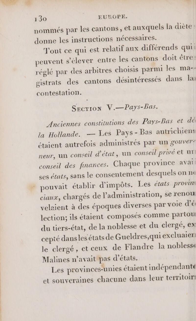 à 00 130 EUROPE. nommés par les cantons, et auxquels la diète donne les instructions nécessaires. Tout ce qui est relatif aux différends qui: peuvent s'élever entre les cantons doit être: réglé par des arbitres choisis parmi les ma-- gistrats des cantons désintéressés dans la contestation. Sgcrion V.—Pays-Bas. Anciennes constitutions des Pays-Bas et dé la Hollande. — Les Pays-Bas autrichiens étaient autrefois administrés par un gouver* neur, un conceil d'état, un conseil privé et ut conseil des finances. Chaque province avai ses états, sans le consentement desquels on no pouvait établir d'impôts. Les états provirn ciaux, chargés de l'administration, se renou velaient à des époques diverses par voie d’é lection; ils étaient composés comme partoul du tiers-état, de la noblesse et du clergé, ex cepté dans les états de Gueldres,qui excluaier: le clergé, et ceux de Flandre la noblesse Malines n’avait pas d'états. Les provinces-unies étaient indépendanté et souveraines chacune dans leur territoir!