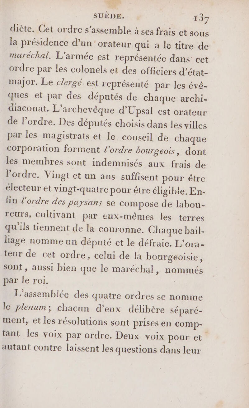 diète. Cet ordre s’assemble à ses frais et sous la présidence d’un orateur qui a le titre de maréchal, L'armée est représentée dans cet ordre par les colonels et des officiers d’état- major, Le clergé est représenté par les évé- ques et par des députés de chaque archi- diaconat. L’archevèque d’Upsal est orateur de l’ordre, Des députés choisis dans les villes par les magistrats et le conseil de chaque corporation forment l’ordre bourgeois, dont les membres sont indemnisés aux frais de l’ordre. Vingt et un ans suffisent pour être électeur et vingt-quatre pour être éligible. En- fin l’ordre des paysans se compose de labou- reurs, Cultivant par eux-mêmes les terres qu'ils tiennent de la couronne. Chaque bail- liage nomme un député et le défraie. L’ora- teur de cet ordre, celui de la bourgeoisie, sont, aussi bien que le maréchal, nommés par le roi. L'assemblée des quatre ordres se nomme le plenum; chacun d’eux délibère séparé- ment, et les résolutions sont prises en comp- tant les voix par ordre. Deux voix pour et autant contre laissent les questions dans leur
